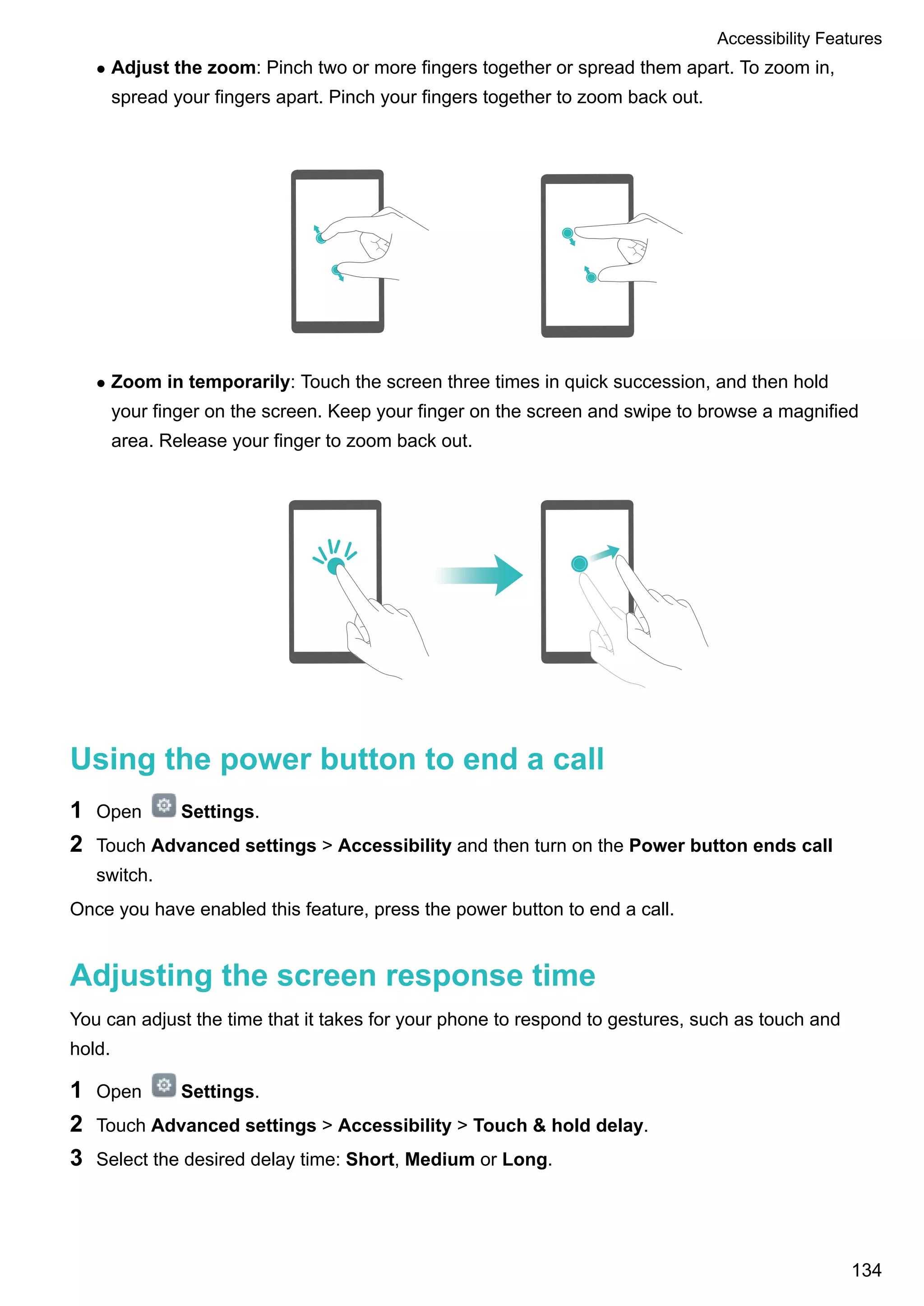 l Adjust the zoom: Pinch two or more fingers together or spread them apart. To zoom in,
spread your fingers apart. Pinch your fingers together to zoom back out.
l Zoom in temporarily: Touch the screen three times in quick succession, and then hold
your finger on the screen. Keep your finger on the screen and swipe to browse a magnified
area. Release your finger to zoom back out.
Using the power button to end a call
1 Open Settings.
2 Touch Advanced settings > Accessibility and then turn on the Power button ends call
switch.
Once you have enabled this feature, press the power button to end a call.
Adjusting the screen response time
You can adjust the time that it takes for your phone to respond to gestures, such as touch and
hold.
1 Open Settings.
2 Touch Advanced settings > Accessibility > Touch & hold delay.
3 Select the desired delay time: Short, Medium or Long.
Accessibility Features
134
 