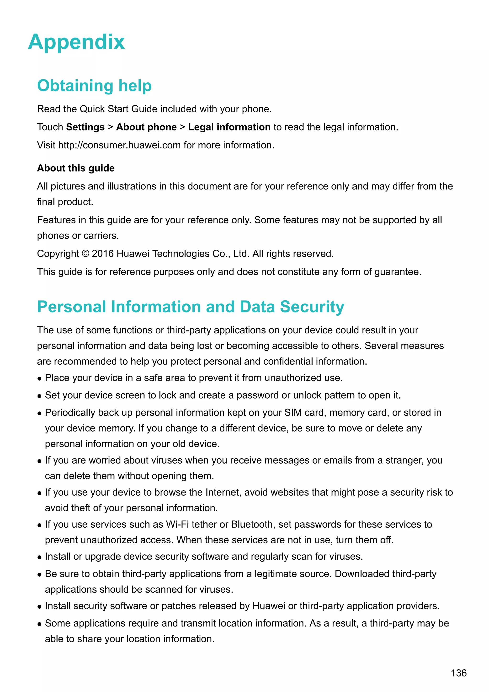 Appendix
Obtaining help
Read the Quick Start Guide included with your phone.
Touch Settings > About phone > Legal information to read the legal information.
Visit http://consumer.huawei.com for more information.
About this guide
All pictures and illustrations in this document are for your reference only and may differ from the
final product.
Features in this guide are for your reference only. Some features may not be supported by all
phones or carriers.
Copyright © 2016 Huawei Technologies Co., Ltd. All rights reserved.
This guide is for reference purposes only and does not constitute any form of guarantee.
Personal Information and Data Security
The use of some functions or third-party applications on your device could result in your
personal information and data being lost or becoming accessible to others. Several measures
are recommended to help you protect personal and confidential information.
l Place your device in a safe area to prevent it from unauthorized use.
l Set your device screen to lock and create a password or unlock pattern to open it.
l Periodically back up personal information kept on your SIM card, memory card, or stored in
your device memory. If you change to a different device, be sure to move or delete any
personal information on your old device.
l If you are worried about viruses when you receive messages or emails from a stranger, you
can delete them without opening them.
l If you use your device to browse the Internet, avoid websites that might pose a security risk to
avoid theft of your personal information.
l If you use services such as Wi-Fi tether or Bluetooth, set passwords for these services to
prevent unauthorized access. When these services are not in use, turn them off.
l Install or upgrade device security software and regularly scan for viruses.
l Be sure to obtain third-party applications from a legitimate source. Downloaded third-party
applications should be scanned for viruses.
l Install security software or patches released by Huawei or third-party application providers.
l Some applications require and transmit location information. As a result, a third-party may be
able to share your location information.
136
 