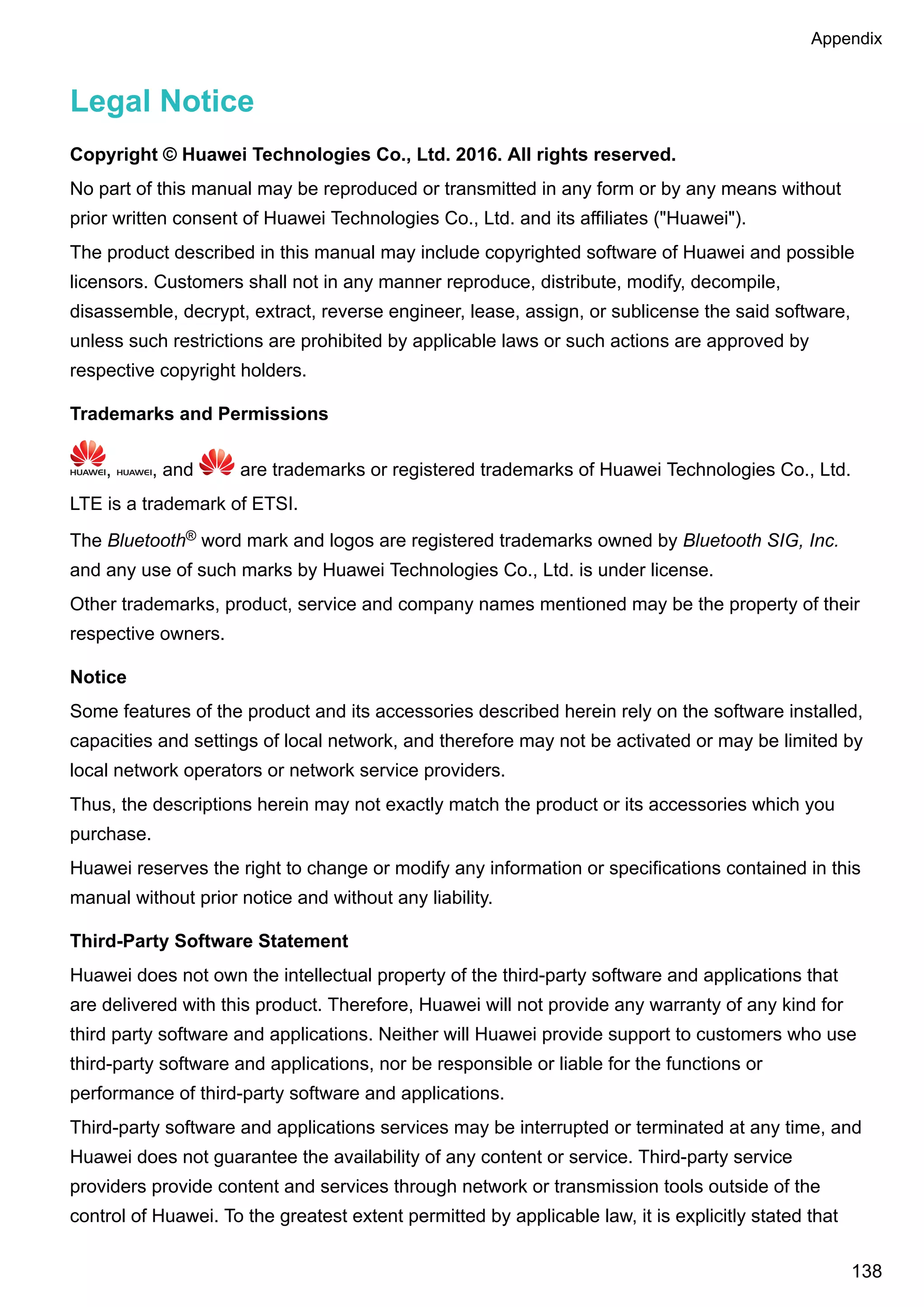 Legal Notice
Copyright © Huawei Technologies Co., Ltd. 2016. All rights reserved.
No part of this manual may be reproduced or transmitted in any form or by any means without
prior written consent of Huawei Technologies Co., Ltd. and its affiliates ("Huawei").
The product described in this manual may include copyrighted software of Huawei and possible
licensors. Customers shall not in any manner reproduce, distribute, modify, decompile,
disassemble, decrypt, extract, reverse engineer, lease, assign, or sublicense the said software,
unless such restrictions are prohibited by applicable laws or such actions are approved by
respective copyright holders.
Trademarks and Permissions
, , and are trademarks or registered trademarks of Huawei Technologies Co., Ltd.
LTE is a trademark of ETSI.
The Bluetooth® word mark and logos are registered trademarks owned by Bluetooth SIG, Inc.
and any use of such marks by Huawei Technologies Co., Ltd. is under license.
Other trademarks, product, service and company names mentioned may be the property of their
respective owners.
Notice
Some features of the product and its accessories described herein rely on the software installed,
capacities and settings of local network, and therefore may not be activated or may be limited by
local network operators or network service providers.
Thus, the descriptions herein may not exactly match the product or its accessories which you
purchase.
Huawei reserves the right to change or modify any information or specifications contained in this
manual without prior notice and without any liability.
Third-Party Software Statement
Huawei does not own the intellectual property of the third-party software and applications that
are delivered with this product. Therefore, Huawei will not provide any warranty of any kind for
third party software and applications. Neither will Huawei provide support to customers who use
third-party software and applications, nor be responsible or liable for the functions or
performance of third-party software and applications.
Third-party software and applications services may be interrupted or terminated at any time, and
Huawei does not guarantee the availability of any content or service. Third-party service
providers provide content and services through network or transmission tools outside of the
control of Huawei. To the greatest extent permitted by applicable law, it is explicitly stated that
Appendix
138
 