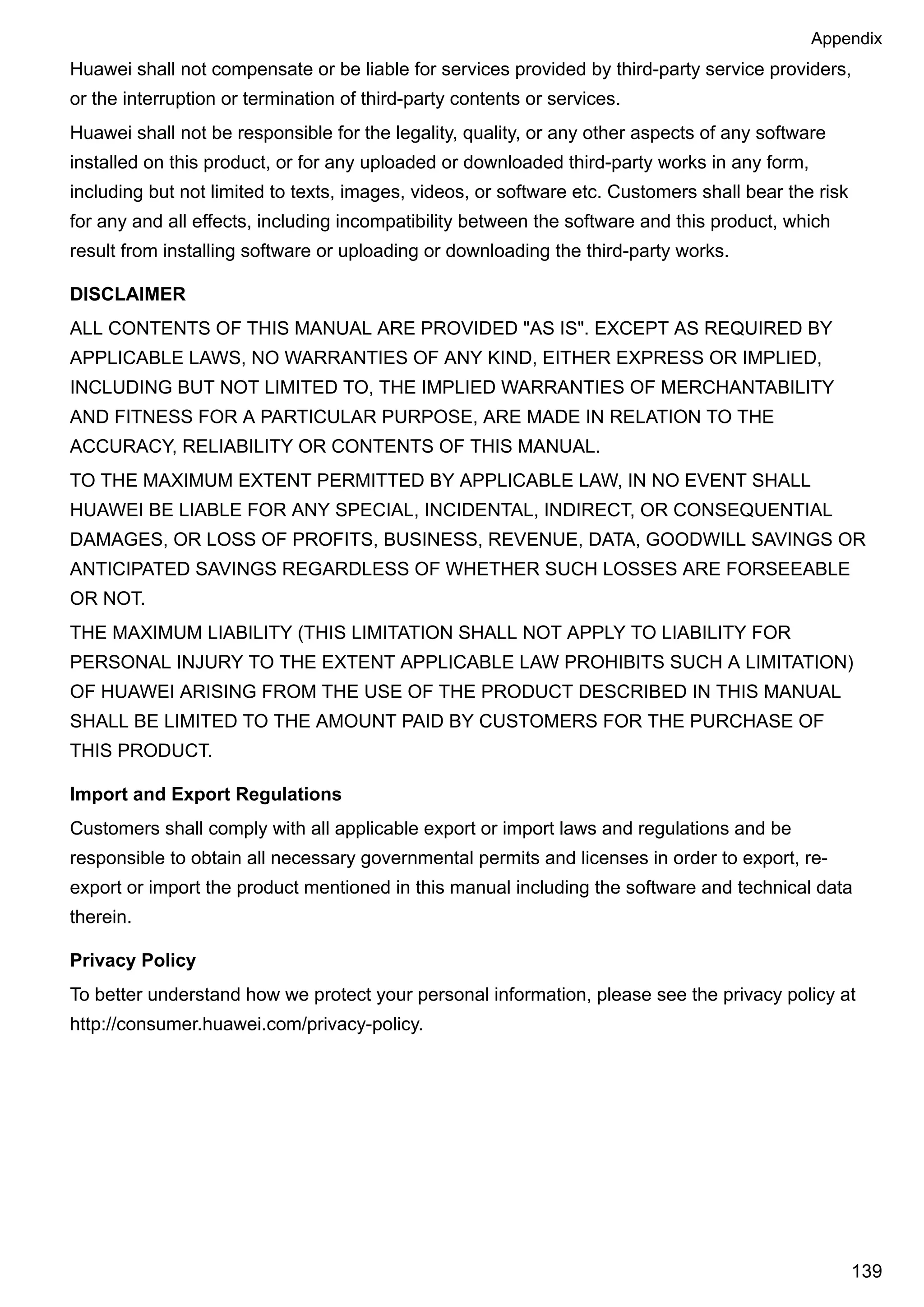 Huawei shall not compensate or be liable for services provided by third-party service providers,
or the interruption or termination of third-party contents or services.
Huawei shall not be responsible for the legality, quality, or any other aspects of any software
installed on this product, or for any uploaded or downloaded third-party works in any form,
including but not limited to texts, images, videos, or software etc. Customers shall bear the risk
for any and all effects, including incompatibility between the software and this product, which
result from installing software or uploading or downloading the third-party works.
DISCLAIMER
ALL CONTENTS OF THIS MANUAL ARE PROVIDED "AS IS". EXCEPT AS REQUIRED BY
APPLICABLE LAWS, NO WARRANTIES OF ANY KIND, EITHER EXPRESS OR IMPLIED,
INCLUDING BUT NOT LIMITED TO, THE IMPLIED WARRANTIES OF MERCHANTABILITY
AND FITNESS FOR A PARTICULAR PURPOSE, ARE MADE IN RELATION TO THE
ACCURACY, RELIABILITY OR CONTENTS OF THIS MANUAL.
TO THE MAXIMUM EXTENT PERMITTED BY APPLICABLE LAW, IN NO EVENT SHALL
HUAWEI BE LIABLE FOR ANY SPECIAL, INCIDENTAL, INDIRECT, OR CONSEQUENTIAL
DAMAGES, OR LOSS OF PROFITS, BUSINESS, REVENUE, DATA, GOODWILL SAVINGS OR
ANTICIPATED SAVINGS REGARDLESS OF WHETHER SUCH LOSSES ARE FORSEEABLE
OR NOT.
THE MAXIMUM LIABILITY (THIS LIMITATION SHALL NOT APPLY TO LIABILITY FOR
PERSONAL INJURY TO THE EXTENT APPLICABLE LAW PROHIBITS SUCH A LIMITATION)
OF HUAWEI ARISING FROM THE USE OF THE PRODUCT DESCRIBED IN THIS MANUAL
SHALL BE LIMITED TO THE AMOUNT PAID BY CUSTOMERS FOR THE PURCHASE OF
THIS PRODUCT.
Import and Export Regulations
Customers shall comply with all applicable export or import laws and regulations and be
responsible to obtain all necessary governmental permits and licenses in order to export, re-
export or import the product mentioned in this manual including the software and technical data
therein.
Privacy Policy
To better understand how we protect your personal information, please see the privacy policy at
http://consumer.huawei.com/privacy-policy.
Appendix
139
 
