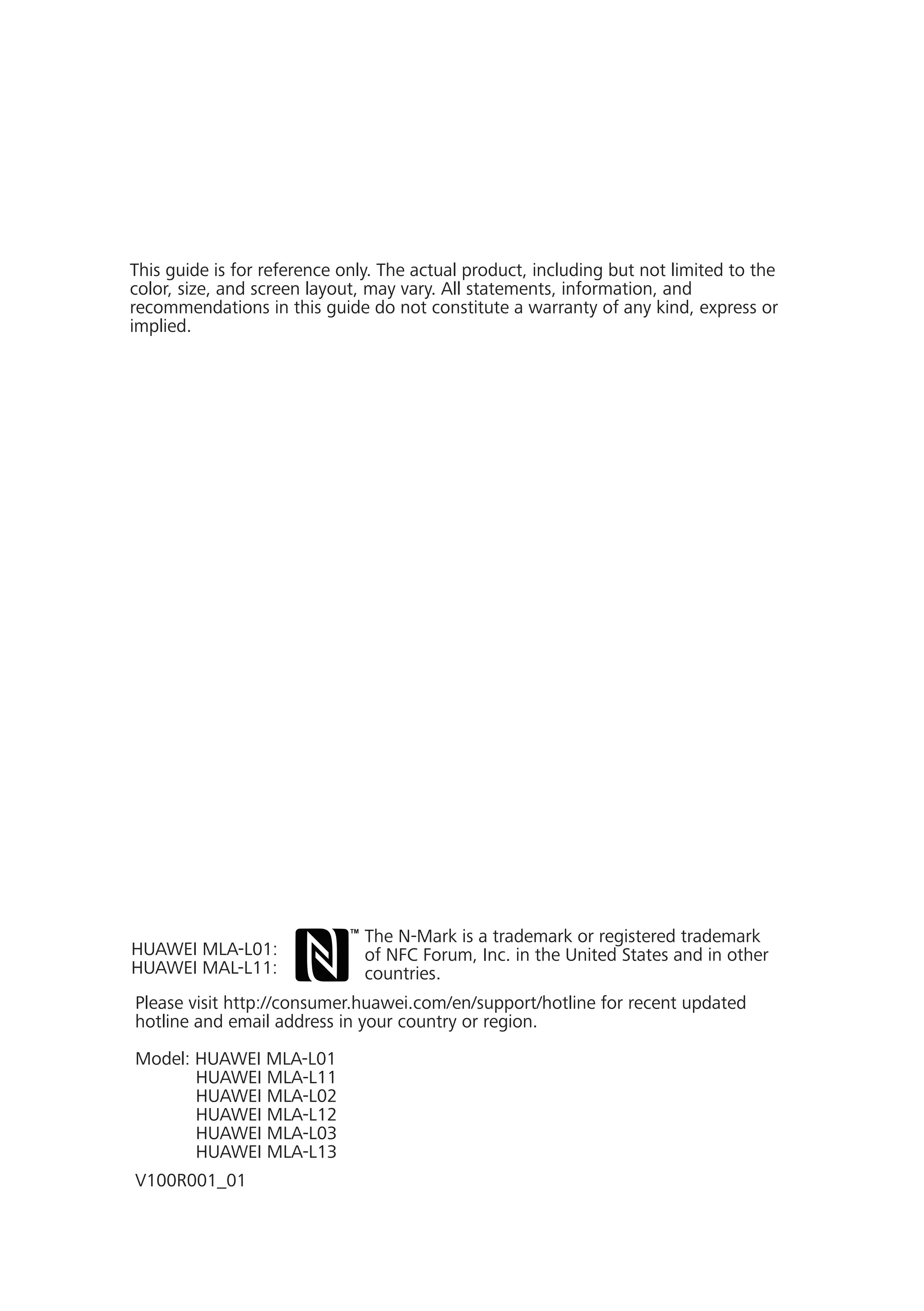 This guide is for reference only. The actual product, including but not limited to the
color, size, and screen layout, may vary. All statements, information, and
recommendations in this guide do not constitute a warranty of any kind, express or
implied.
Please visit http://consumer.huawei.com/en/support/hotline for recent updated
hotline and email address in your country or region.
Model: HUAWEI MLA-L01
HUAWEI MLA-L11
HUAWEI MLA-L02
HUAWEI MLA-L12
HUAWEI MLA-L03
HUAWEI MLA-L13
V100R001_01
The N-Mark is a trademark or registered trademark
of NFC Forum, Inc. in the United States and in other
countries.
HUAWEI MLA-L01:
HUAWEI MAL-L11:
 