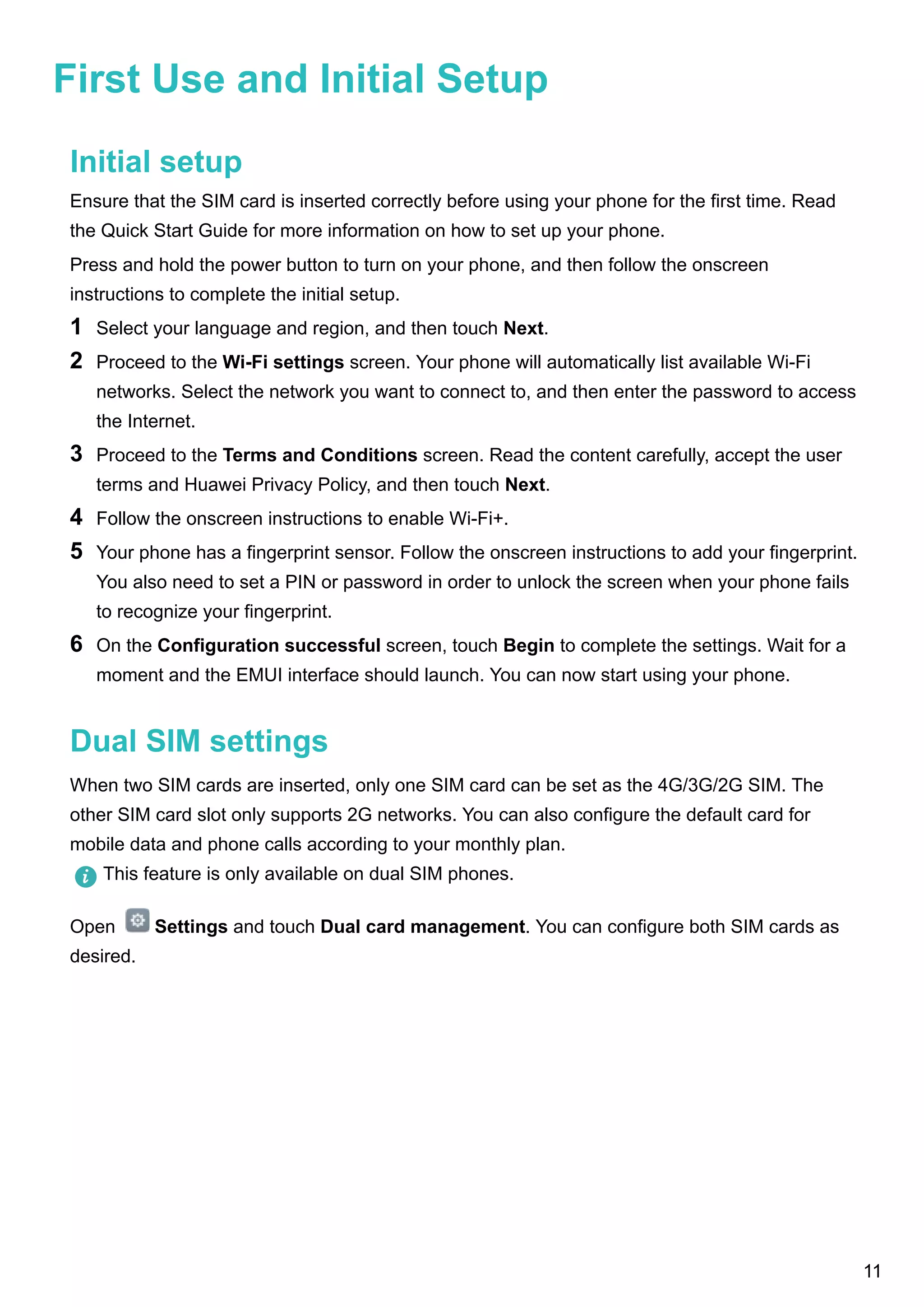 First Use and Initial Setup
Initial setup
Ensure that the SIM card is inserted correctly before using your phone for the first time. Read
the Quick Start Guide for more information on how to set up your phone.
Press and hold the power button to turn on your phone, and then follow the onscreen
instructions to complete the initial setup.
1 Select your language and region, and then touch Next.
2 Proceed to the Wi-Fi settings screen. Your phone will automatically list available Wi-Fi
networks. Select the network you want to connect to, and then enter the password to access
the Internet.
3 Proceed to the Terms and Conditions screen. Read the content carefully, accept the user
terms and Huawei Privacy Policy, and then touch Next.
4 Follow the onscreen instructions to enable Wi-Fi+.
5 Your phone has a fingerprint sensor. Follow the onscreen instructions to add your fingerprint.
You also need to set a PIN or password in order to unlock the screen when your phone fails
to recognize your fingerprint.
6 On the Configuration successful screen, touch Begin to complete the settings. Wait for a
moment and the EMUI interface should launch. You can now start using your phone.
Dual SIM settings
When two SIM cards are inserted, only one SIM card can be set as the 4G/3G/2G SIM. The
other SIM card slot only supports 2G networks. You can also configure the default card for
mobile data and phone calls according to your monthly plan.
This feature is only available on dual SIM phones.
Open Settings and touch Dual card management. You can configure both SIM cards as
desired.
11
 