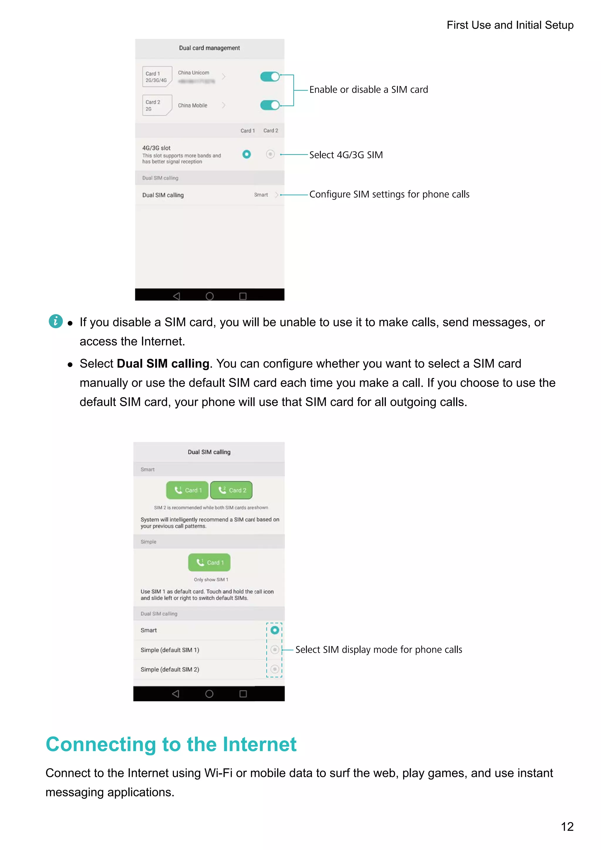 Enable or disable a SIM card
Select 4G/3G SIM
Conﬁgure SIM settings for phone calls
l If you disable a SIM card, you will be unable to use it to make calls, send messages, or
access the Internet.
l Select Dual SIM calling. You can configure whether you want to select a SIM card
manually or use the default SIM card each time you make a call. If you choose to use the
default SIM card, your phone will use that SIM card for all outgoing calls.
Select SIM display mode for phone calls
Connecting to the Internet
Connect to the Internet using Wi-Fi or mobile data to surf the web, play games, and use instant
messaging applications.
First Use and Initial Setup
12
 