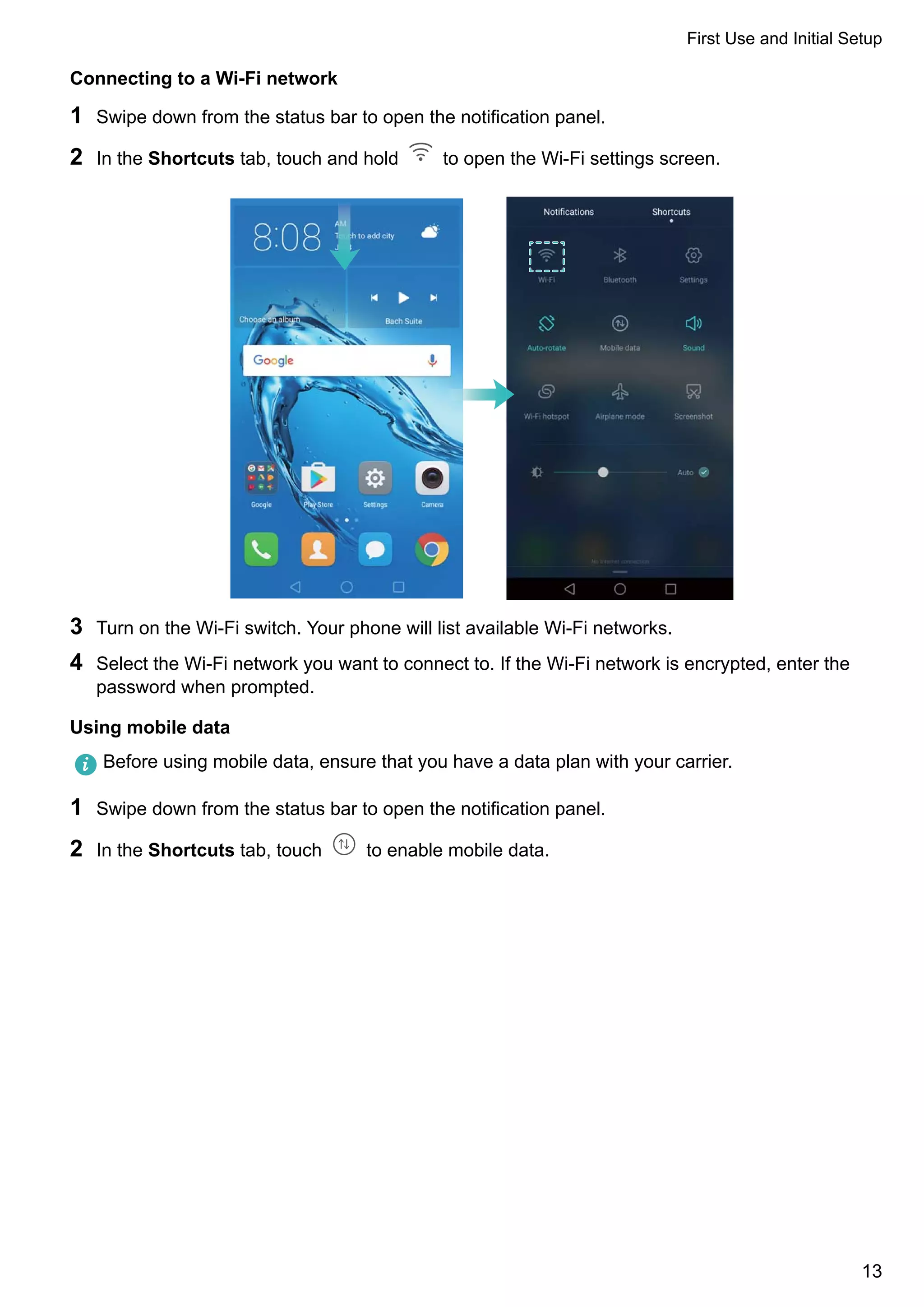 Connecting to a Wi-Fi network
1 Swipe down from the status bar to open the notification panel.
2 In the Shortcuts tab, touch and hold to open the Wi-Fi settings screen.
3 Turn on the Wi-Fi switch. Your phone will list available Wi-Fi networks.
4 Select the Wi-Fi network you want to connect to. If the Wi-Fi network is encrypted, enter the
password when prompted.
Using mobile data
Before using mobile data, ensure that you have a data plan with your carrier.
1 Swipe down from the status bar to open the notification panel.
2 In the Shortcuts tab, touch to enable mobile data.
First Use and Initial Setup
13
 