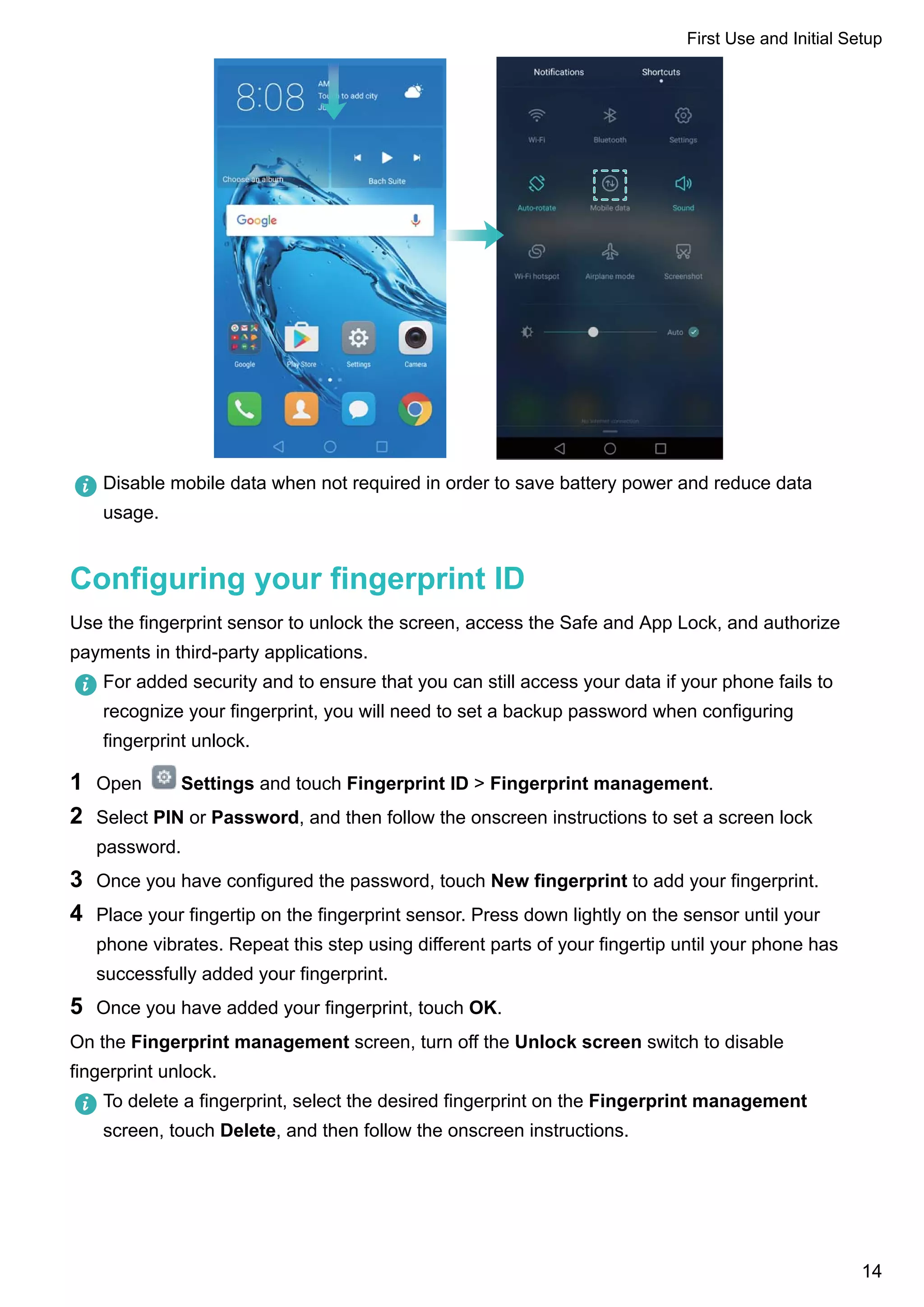 Disable mobile data when not required in order to save battery power and reduce data
usage.
Configuring your fingerprint ID
Use the fingerprint sensor to unlock the screen, access the Safe and App Lock, and authorize
payments in third-party applications.
For added security and to ensure that you can still access your data if your phone fails to
recognize your fingerprint, you will need to set a backup password when configuring
fingerprint unlock.
1 Open Settings and touch Fingerprint ID > Fingerprint management.
2 Select PIN or Password, and then follow the onscreen instructions to set a screen lock
password.
3 Once you have configured the password, touch New fingerprint to add your fingerprint.
4 Place your fingertip on the fingerprint sensor. Press down lightly on the sensor until your
phone vibrates. Repeat this step using different parts of your fingertip until your phone has
successfully added your fingerprint.
5 Once you have added your fingerprint, touch OK.
On the Fingerprint management screen, turn off the Unlock screen switch to disable
fingerprint unlock.
To delete a fingerprint, select the desired fingerprint on the Fingerprint management
screen, touch Delete, and then follow the onscreen instructions.
First Use and Initial Setup
14
 