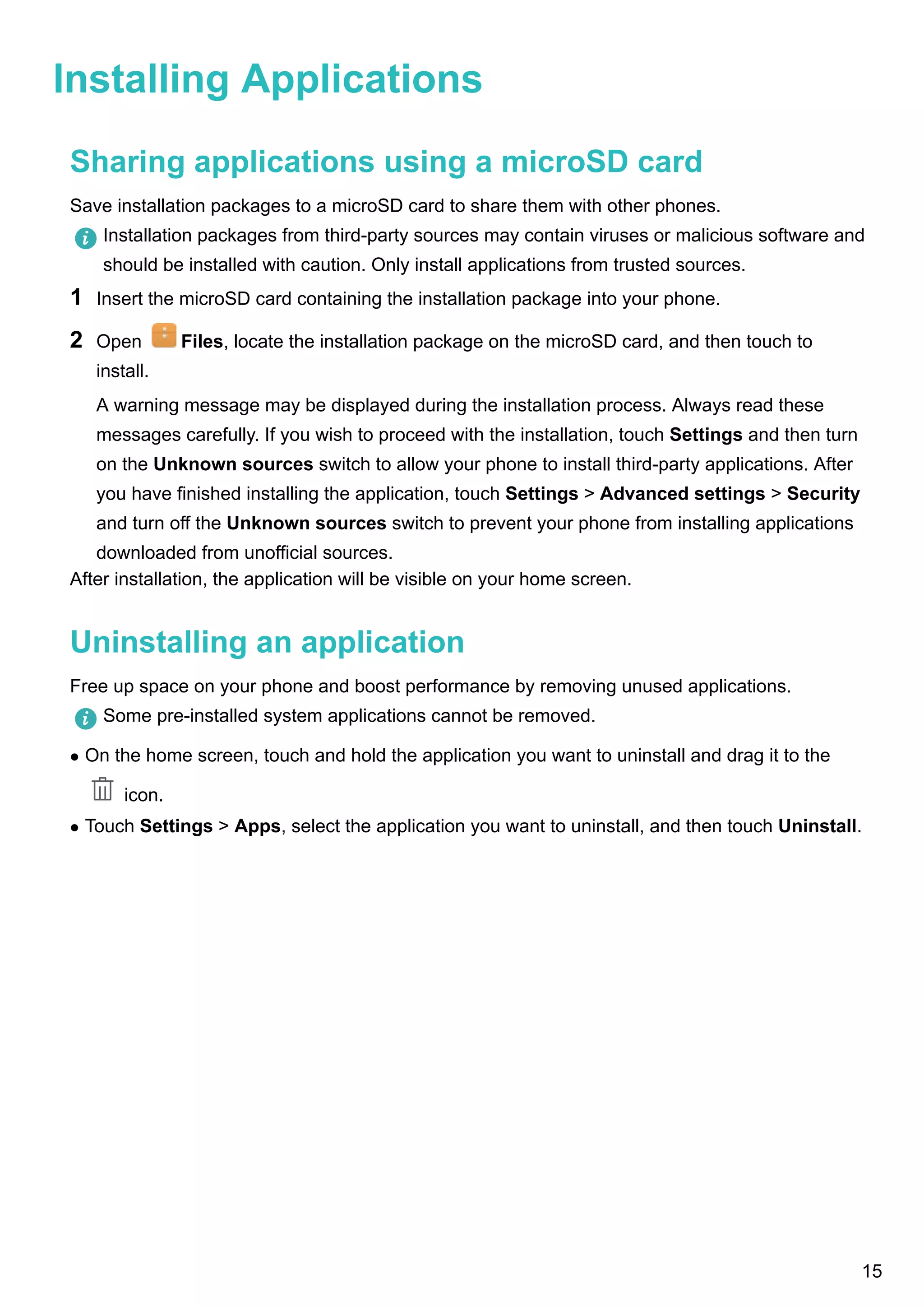 Installing Applications
Sharing applications using a microSD card
Save installation packages to a microSD card to share them with other phones.
Installation packages from third-party sources may contain viruses or malicious software and
should be installed with caution. Only install applications from trusted sources.
1 Insert the microSD card containing the installation package into your phone.
2 Open Files, locate the installation package on the microSD card, and then touch to
install.
A warning message may be displayed during the installation process. Always read these
messages carefully. If you wish to proceed with the installation, touch Settings and then turn
on the Unknown sources switch to allow your phone to install third-party applications. After
you have finished installing the application, touch Settings > Advanced settings > Security
and turn off the Unknown sources switch to prevent your phone from installing applications
downloaded from unofficial sources.
After installation, the application will be visible on your home screen.
Uninstalling an application
Free up space on your phone and boost performance by removing unused applications.
Some pre-installed system applications cannot be removed.
l On the home screen, touch and hold the application you want to uninstall and drag it to the
icon.
l Touch Settings > Apps, select the application you want to uninstall, and then touch Uninstall.
15
 