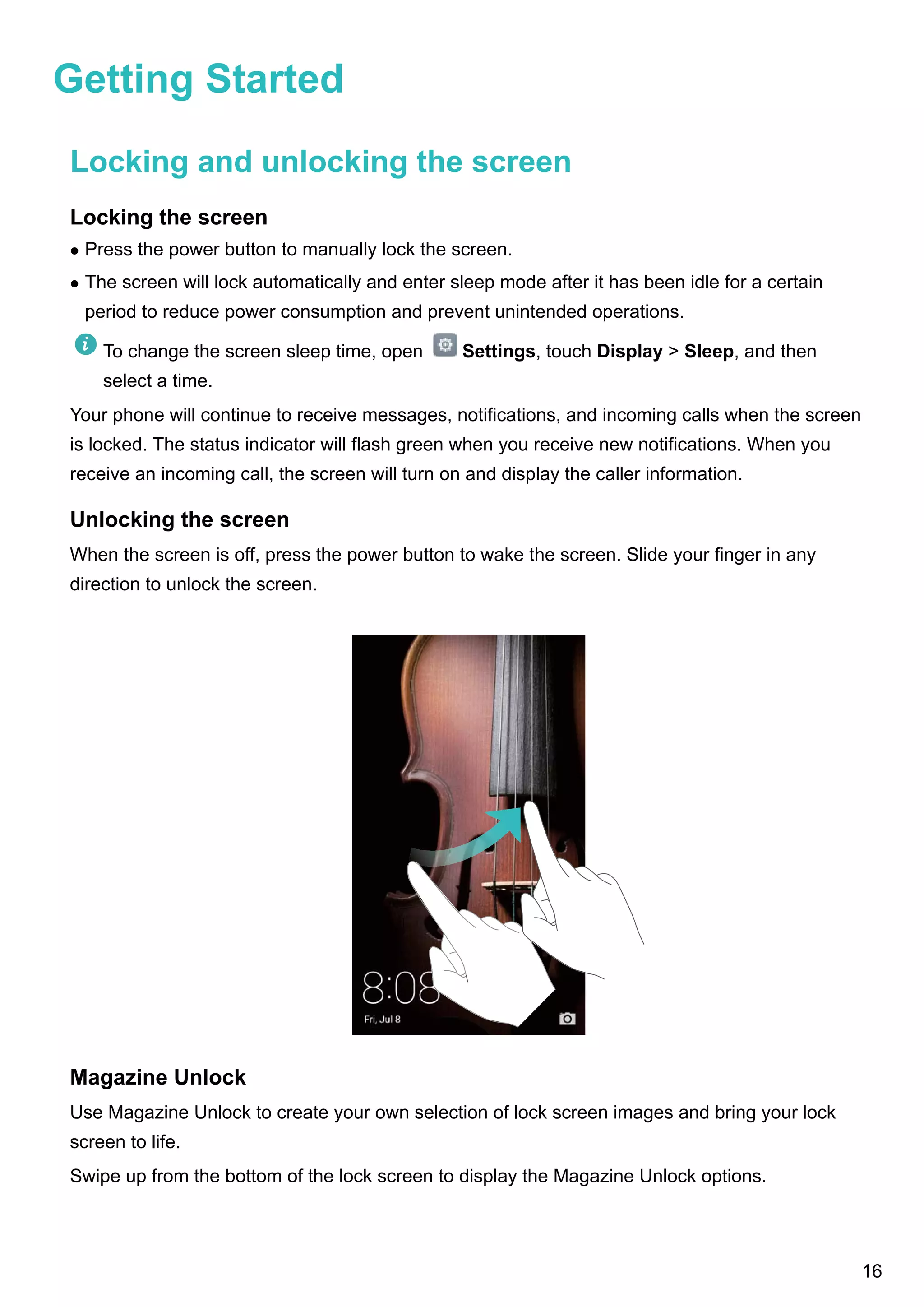 Getting Started
Locking and unlocking the screen
Locking the screen
l Press the power button to manually lock the screen.
l The screen will lock automatically and enter sleep mode after it has been idle for a certain
period to reduce power consumption and prevent unintended operations.
To change the screen sleep time, open Settings, touch Display > Sleep, and then
select a time.
Your phone will continue to receive messages, notifications, and incoming calls when the screen
is locked. The status indicator will flash green when you receive new notifications. When you
receive an incoming call, the screen will turn on and display the caller information.
Unlocking the screen
When the screen is off, press the power button to wake the screen. Slide your finger in any
direction to unlock the screen.
Magazine Unlock
Use Magazine Unlock to create your own selection of lock screen images and bring your lock
screen to life.
Swipe up from the bottom of the lock screen to display the Magazine Unlock options.
16
 