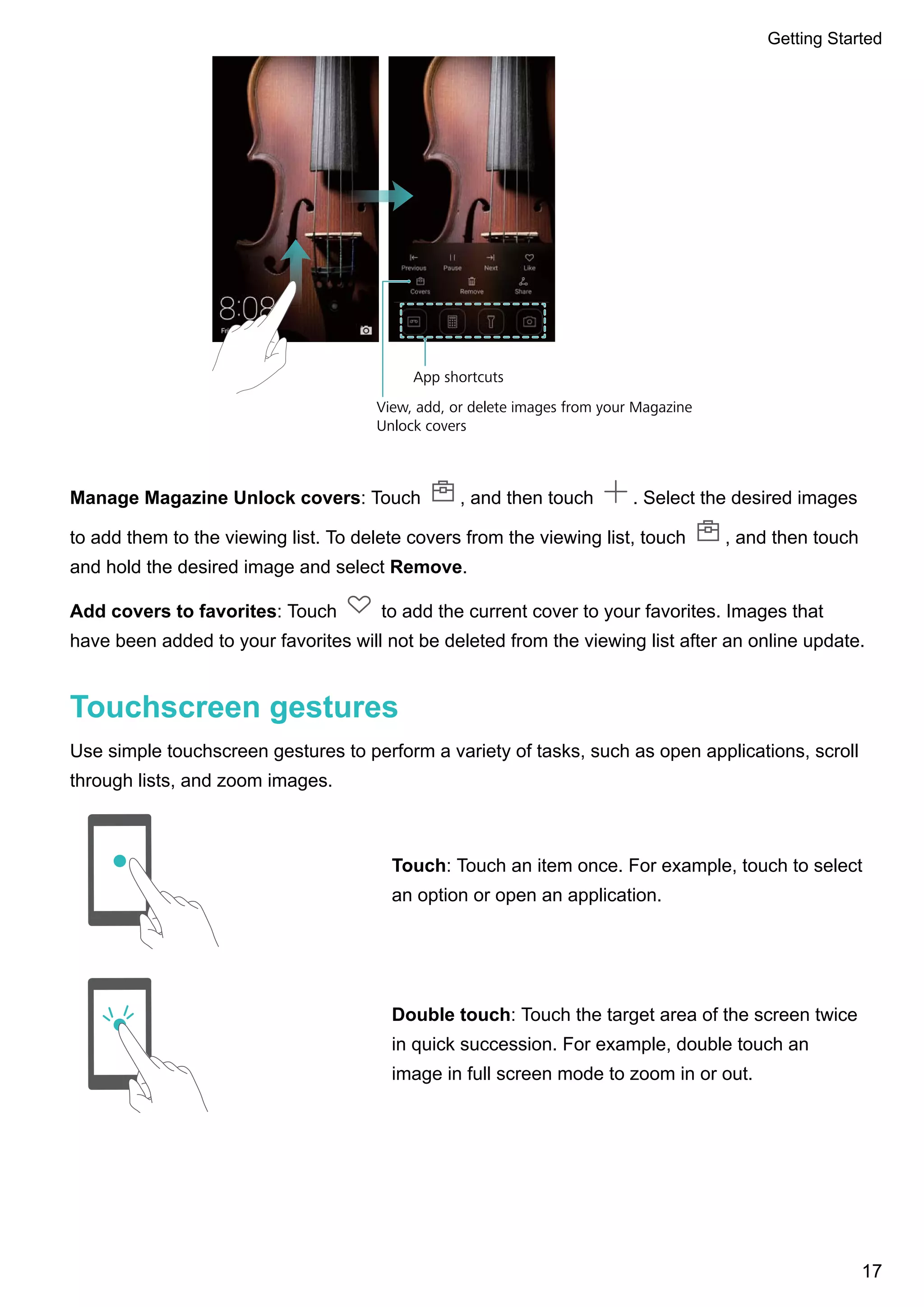 View, add, or delete images from your Magazine
Unlock covers
App shortcuts
Manage Magazine Unlock covers: Touch , and then touch . Select the desired images
to add them to the viewing list. To delete covers from the viewing list, touch , and then touch
and hold the desired image and select Remove.
Add covers to favorites: Touch to add the current cover to your favorites. Images that
have been added to your favorites will not be deleted from the viewing list after an online update.
Touchscreen gestures
Use simple touchscreen gestures to perform a variety of tasks, such as open applications, scroll
through lists, and zoom images.
Touch: Touch an item once. For example, touch to select
an option or open an application.
Double touch: Touch the target area of the screen twice
in quick succession. For example, double touch an
image in full screen mode to zoom in or out.
Getting Started
17
 