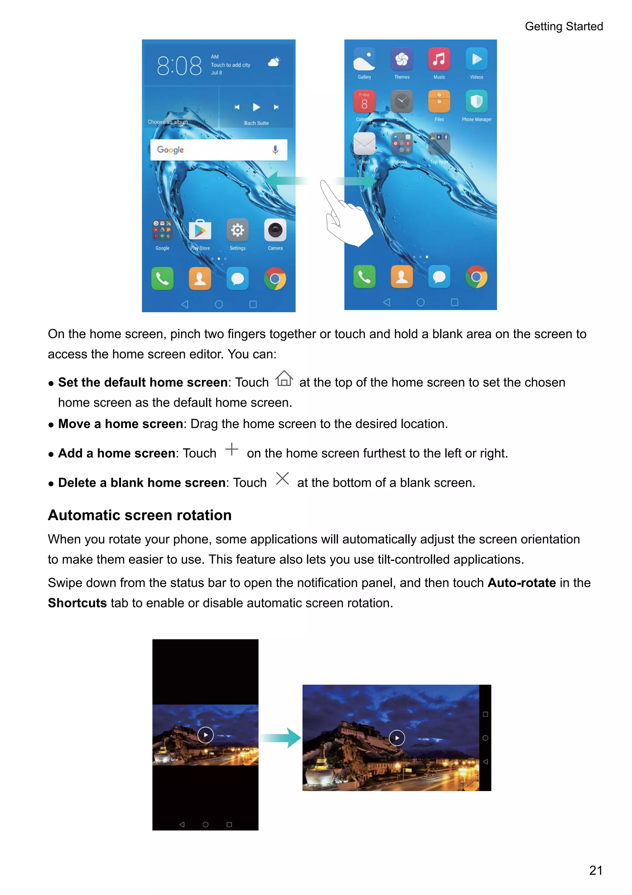 On the home screen, pinch two fingers together or touch and hold a blank area on the screen to
access the home screen editor. You can:
l Set the default home screen: Touch at the top of the home screen to set the chosen
home screen as the default home screen.
l Move a home screen: Drag the home screen to the desired location.
l Add a home screen: Touch on the home screen furthest to the left or right.
l Delete a blank home screen: Touch at the bottom of a blank screen.
Automatic screen rotation
When you rotate your phone, some applications will automatically adjust the screen orientation
to make them easier to use. This feature also lets you use tilt-controlled applications.
Swipe down from the status bar to open the notification panel, and then touch Auto-rotate in the
Shortcuts tab to enable or disable automatic screen rotation.
Getting Started
21
 