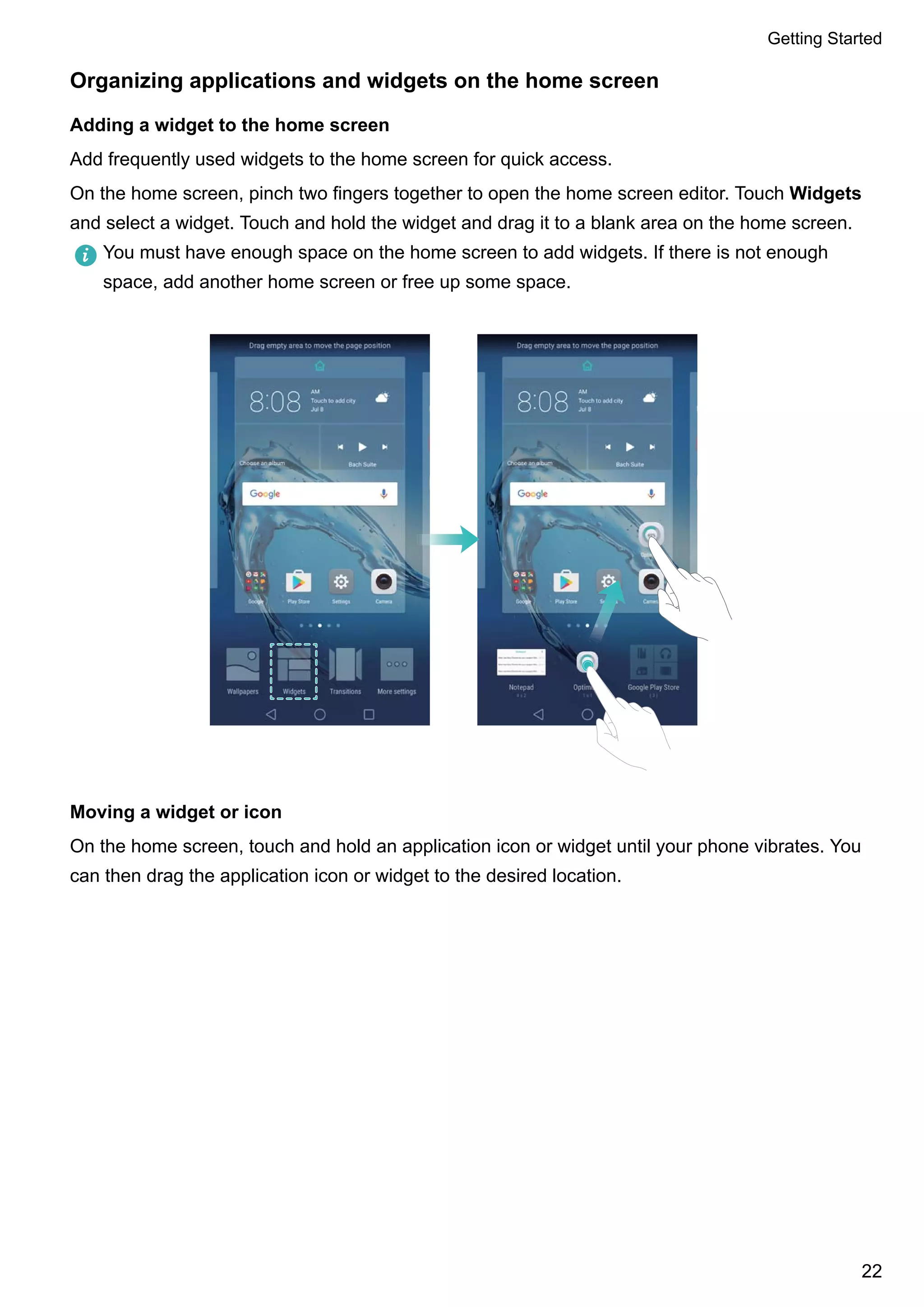 Organizing applications and widgets on the home screen
Adding a widget to the home screen
Add frequently used widgets to the home screen for quick access.
On the home screen, pinch two fingers together to open the home screen editor. Touch Widgets
and select a widget. Touch and hold the widget and drag it to a blank area on the home screen.
You must have enough space on the home screen to add widgets. If there is not enough
space, add another home screen or free up some space.
Moving a widget or icon
On the home screen, touch and hold an application icon or widget until your phone vibrates. You
can then drag the application icon or widget to the desired location.
Getting Started
22
 