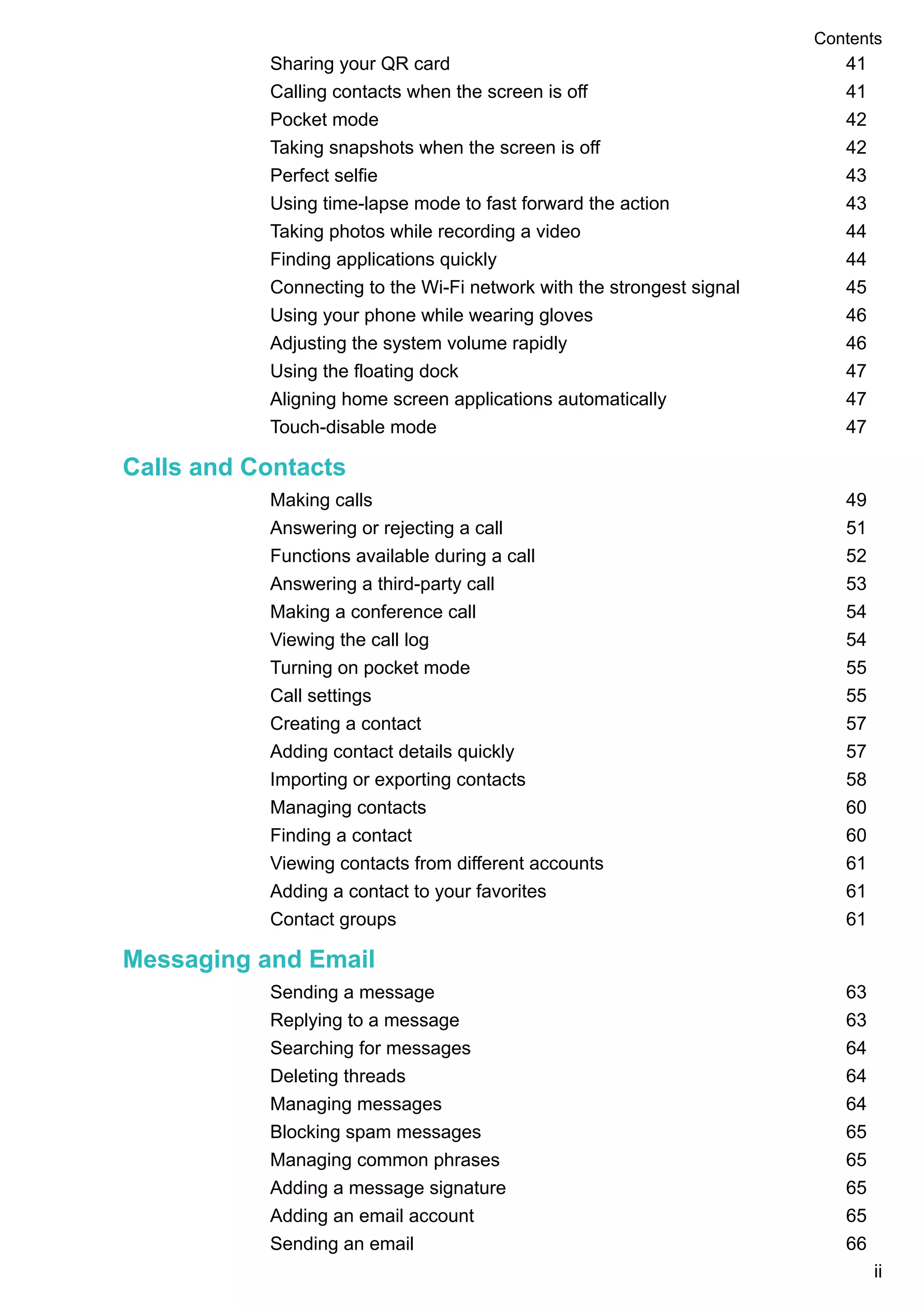 Sharing your QR card 41
Calling contacts when the screen is off 41
Pocket mode 42
Taking snapshots when the screen is off 42
Perfect selfie 43
Using time-lapse mode to fast forward the action 43
Taking photos while recording a video 44
Finding applications quickly 44
Connecting to the Wi-Fi network with the strongest signal 45
Using your phone while wearing gloves 46
Adjusting the system volume rapidly 46
Using the floating dock 47
Aligning home screen applications automatically 47
Touch-disable mode 47
Calls and Contacts
Making calls 49
Answering or rejecting a call 51
Functions available during a call 52
Answering a third-party call 53
Making a conference call 54
Viewing the call log 54
Turning on pocket mode 55
Call settings 55
Creating a contact 57
Adding contact details quickly 57
Importing or exporting contacts 58
Managing contacts 60
Finding a contact 60
Viewing contacts from different accounts 61
Adding a contact to your favorites 61
Contact groups 61
Messaging and Email
Sending a message 63
Replying to a message 63
Searching for messages 64
Deleting threads 64
Managing messages 64
Blocking spam messages 65
Managing common phrases 65
Adding a message signature 65
Adding an email account 65
Sending an email 66
Contents
ii
 