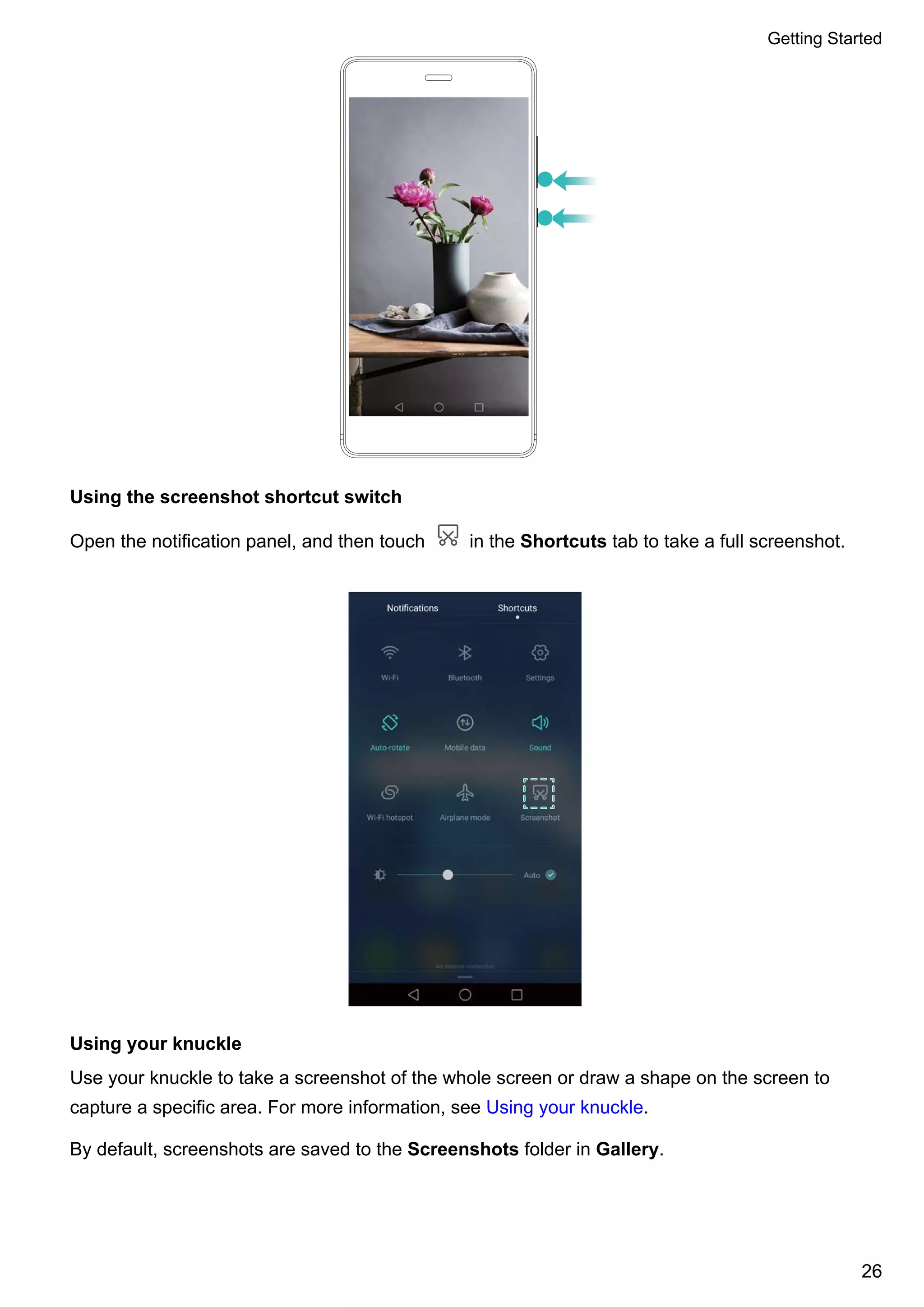 Using the screenshot shortcut switch
Open the notification panel, and then touch in the Shortcuts tab to take a full screenshot.
Using your knuckle
Use your knuckle to take a screenshot of the whole screen or draw a shape on the screen to
capture a specific area. For more information, see Using your knuckle.
By default, screenshots are saved to the Screenshots folder in Gallery.
Getting Started
26
 