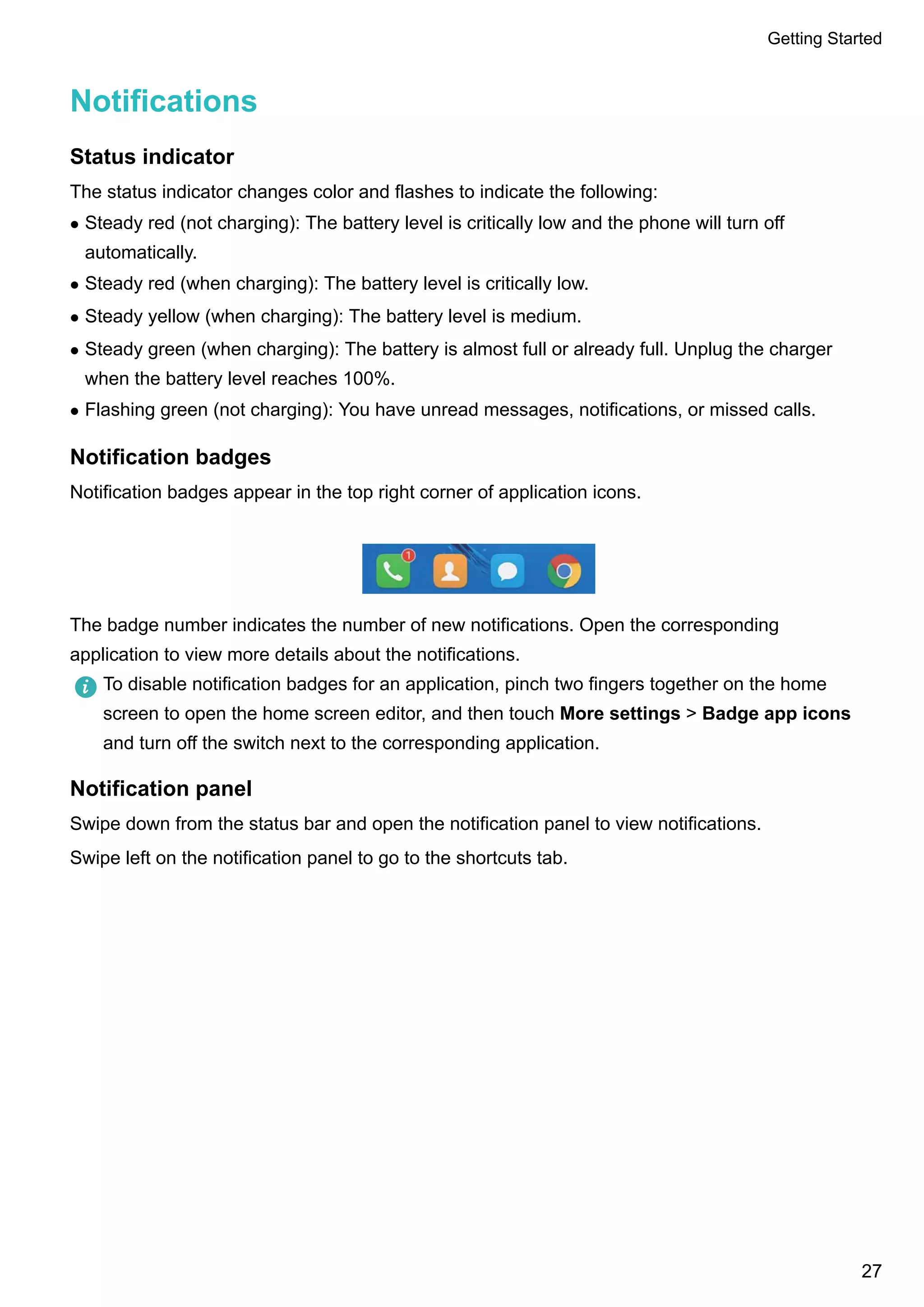 Notifications
Status indicator
The status indicator changes color and flashes to indicate the following:
l Steady red (not charging): The battery level is critically low and the phone will turn off
automatically.
l Steady red (when charging): The battery level is critically low.
l Steady yellow (when charging): The battery level is medium.
l Steady green (when charging): The battery is almost full or already full. Unplug the charger
when the battery level reaches 100%.
l Flashing green (not charging): You have unread messages, notifications, or missed calls.
Notification badges
Notification badges appear in the top right corner of application icons.
The badge number indicates the number of new notifications. Open the corresponding
application to view more details about the notifications.
To disable notification badges for an application, pinch two fingers together on the home
screen to open the home screen editor, and then touch More settings > Badge app icons
and turn off the switch next to the corresponding application.
Notification panel
Swipe down from the status bar and open the notification panel to view notifications.
Swipe left on the notification panel to go to the shortcuts tab.
Getting Started
27
 