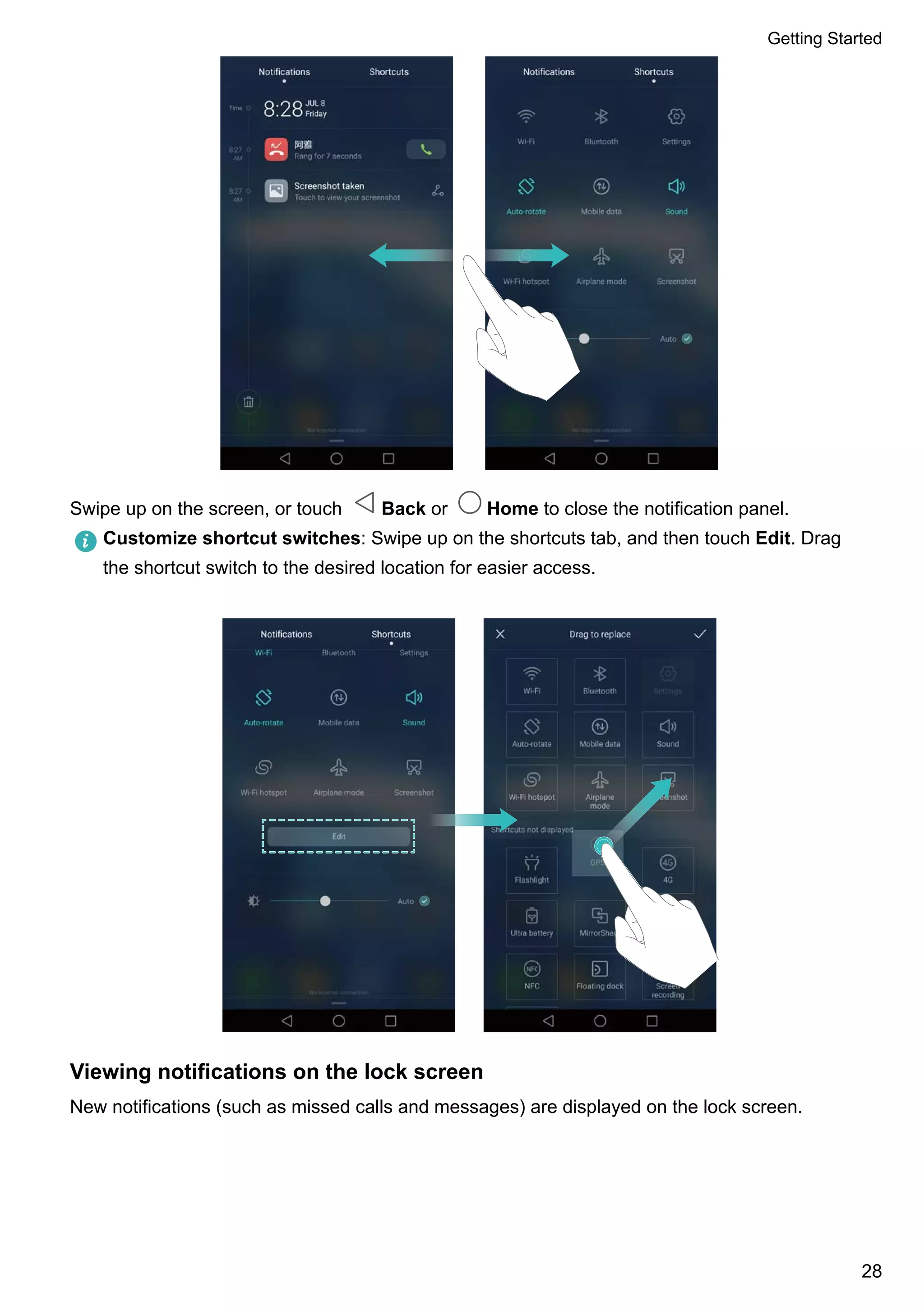 Swipe up on the screen, or touch Back or Home to close the notification panel.
Customize shortcut switches: Swipe up on the shortcuts tab, and then touch Edit. Drag
the shortcut switch to the desired location for easier access.
Viewing notifications on the lock screen
New notifications (such as missed calls and messages) are displayed on the lock screen.
Getting Started
28
 