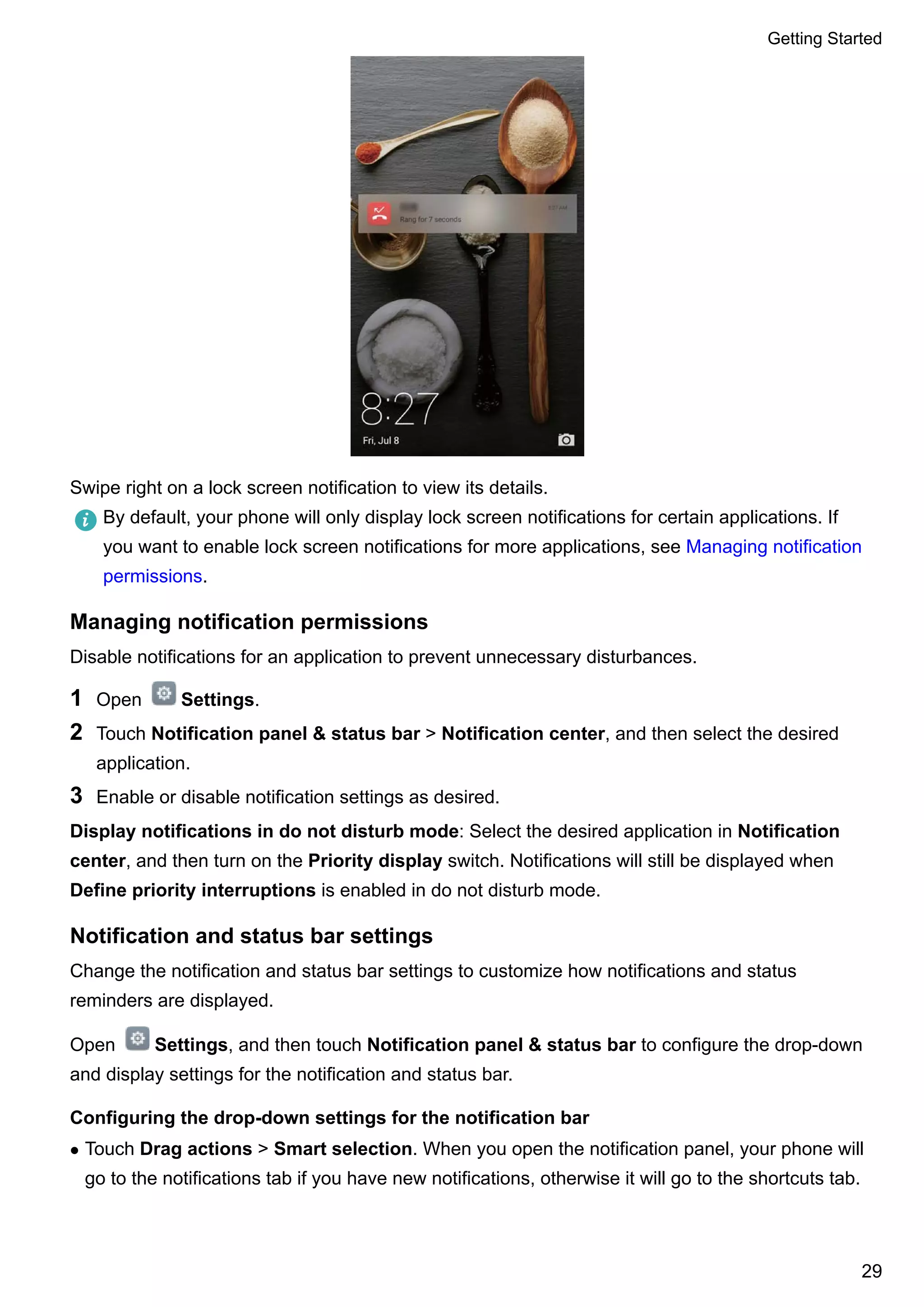 Swipe right on a lock screen notification to view its details.
By default, your phone will only display lock screen notifications for certain applications. If
you want to enable lock screen notifications for more applications, see Managing notification
permissions.
Managing notification permissions
Disable notifications for an application to prevent unnecessary disturbances.
1 Open Settings.
2 Touch Notification panel & status bar > Notification center, and then select the desired
application.
3 Enable or disable notification settings as desired.
Display notifications in do not disturb mode: Select the desired application in Notification
center, and then turn on the Priority display switch. Notifications will still be displayed when
Define priority interruptions is enabled in do not disturb mode.
Notification and status bar settings
Change the notification and status bar settings to customize how notifications and status
reminders are displayed.
Open Settings, and then touch Notification panel & status bar to configure the drop-down
and display settings for the notification and status bar.
Configuring the drop-down settings for the notification bar
l Touch Drag actions > Smart selection. When you open the notification panel, your phone will
go to the notifications tab if you have new notifications, otherwise it will go to the shortcuts tab.
Getting Started
29
 