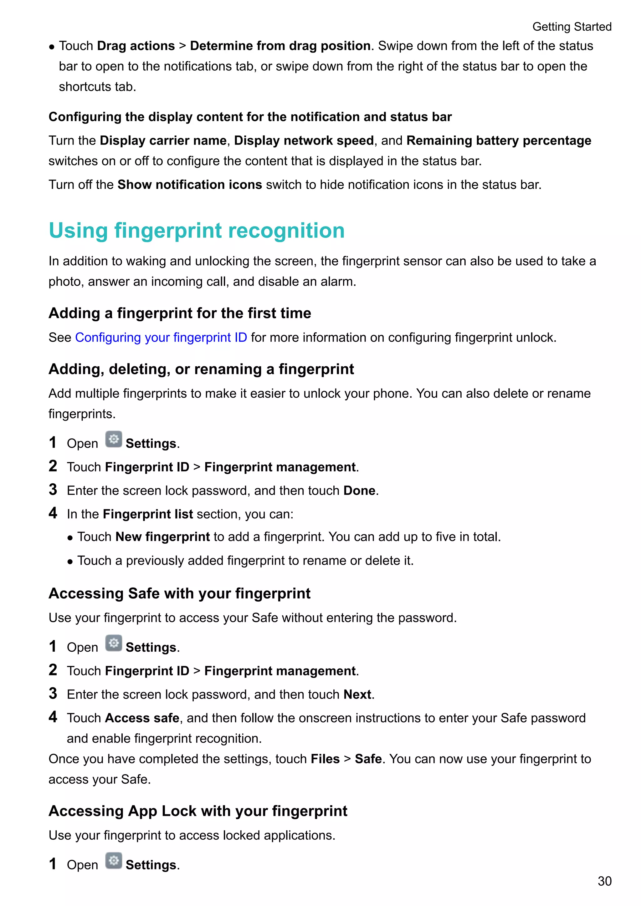 l Touch Drag actions > Determine from drag position. Swipe down from the left of the status
bar to open to the notifications tab, or swipe down from the right of the status bar to open the
shortcuts tab.
Configuring the display content for the notification and status bar
Turn the Display carrier name, Display network speed, and Remaining battery percentage
switches on or off to configure the content that is displayed in the status bar.
Turn off the Show notification icons switch to hide notification icons in the status bar.
Using fingerprint recognition
In addition to waking and unlocking the screen, the fingerprint sensor can also be used to take a
photo, answer an incoming call, and disable an alarm.
Adding a fingerprint for the first time
See Configuring your fingerprint ID for more information on configuring fingerprint unlock.
Adding, deleting, or renaming a fingerprint
Add multiple fingerprints to make it easier to unlock your phone. You can also delete or rename
fingerprints.
1 Open Settings.
2 Touch Fingerprint ID > Fingerprint management.
3 Enter the screen lock password, and then touch Done.
4 In the Fingerprint list section, you can:
l Touch New fingerprint to add a fingerprint. You can add up to five in total.
l Touch a previously added fingerprint to rename or delete it.
Accessing Safe with your fingerprint
Use your fingerprint to access your Safe without entering the password.
1 Open Settings.
2 Touch Fingerprint ID > Fingerprint management.
3 Enter the screen lock password, and then touch Next.
4 Touch Access safe, and then follow the onscreen instructions to enter your Safe password
and enable fingerprint recognition.
Once you have completed the settings, touch Files > Safe. You can now use your fingerprint to
access your Safe.
Accessing App Lock with your fingerprint
Use your fingerprint to access locked applications.
1 Open Settings.
Getting Started
30
 