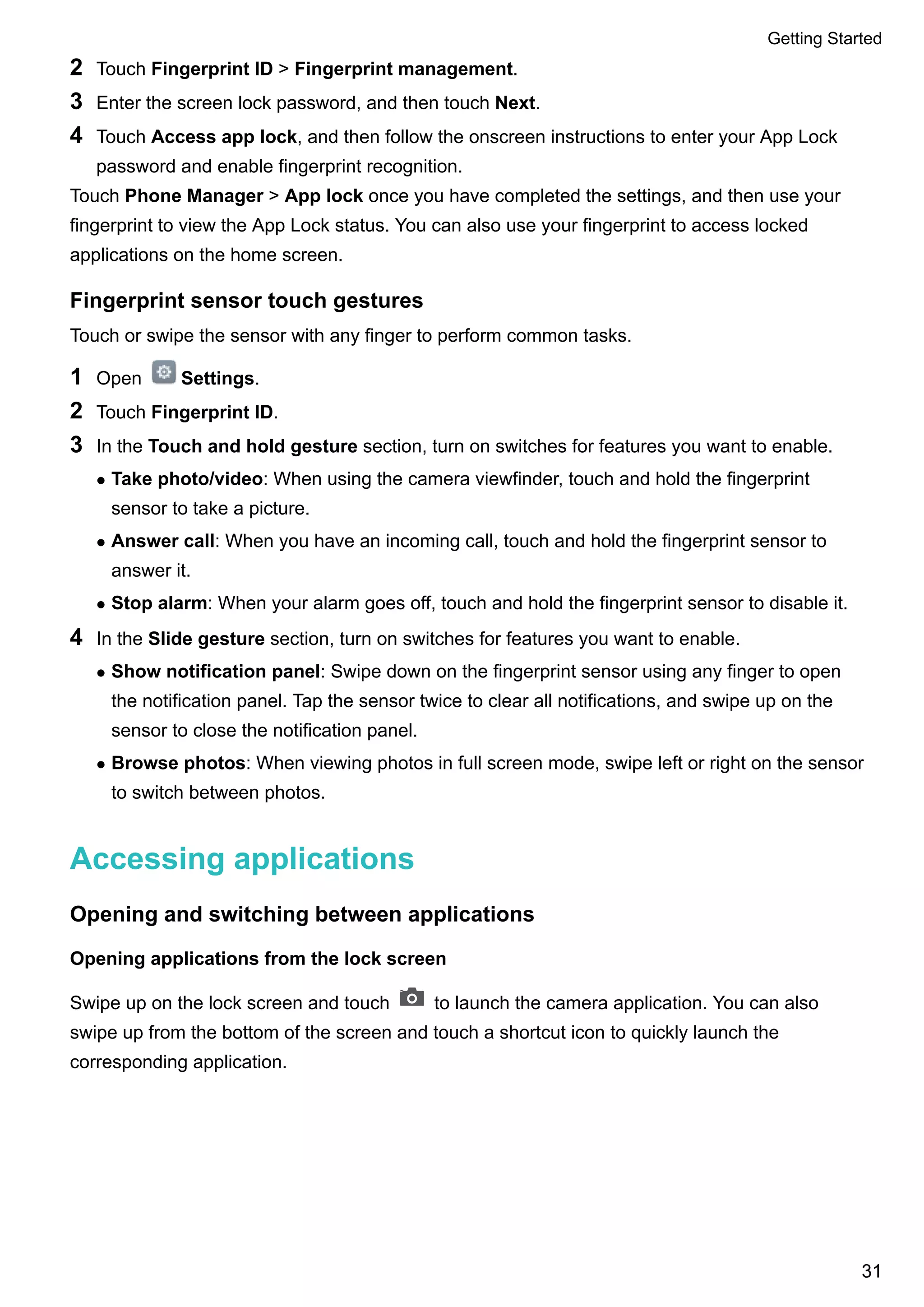 2 Touch Fingerprint ID > Fingerprint management.
3 Enter the screen lock password, and then touch Next.
4 Touch Access app lock, and then follow the onscreen instructions to enter your App Lock
password and enable fingerprint recognition.
Touch Phone Manager > App lock once you have completed the settings, and then use your
fingerprint to view the App Lock status. You can also use your fingerprint to access locked
applications on the home screen.
Fingerprint sensor touch gestures
Touch or swipe the sensor with any finger to perform common tasks.
1 Open Settings.
2 Touch Fingerprint ID.
3 In the Touch and hold gesture section, turn on switches for features you want to enable.
l Take photo/video: When using the camera viewfinder, touch and hold the fingerprint
sensor to take a picture.
l Answer call: When you have an incoming call, touch and hold the fingerprint sensor to
answer it.
l Stop alarm: When your alarm goes off, touch and hold the fingerprint sensor to disable it.
4 In the Slide gesture section, turn on switches for features you want to enable.
l Show notification panel: Swipe down on the fingerprint sensor using any finger to open
the notification panel. Tap the sensor twice to clear all notifications, and swipe up on the
sensor to close the notification panel.
l Browse photos: When viewing photos in full screen mode, swipe left or right on the sensor
to switch between photos.
Accessing applications
Opening and switching between applications
Opening applications from the lock screen
Swipe up on the lock screen and touch to launch the camera application. You can also
swipe up from the bottom of the screen and touch a shortcut icon to quickly launch the
corresponding application.
Getting Started
31
 