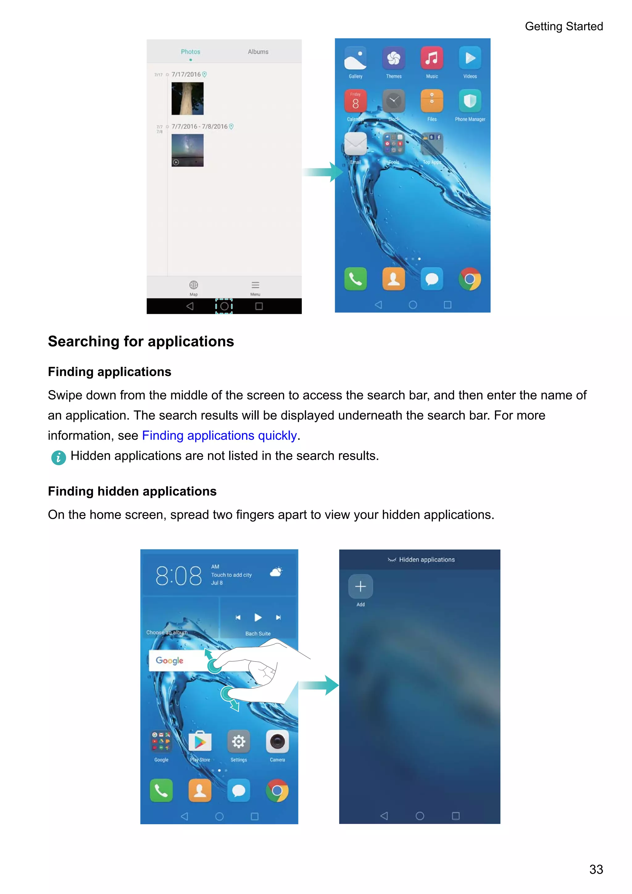 Searching for applications
Finding applications
Swipe down from the middle of the screen to access the search bar, and then enter the name of
an application. The search results will be displayed underneath the search bar. For more
information, see Finding applications quickly.
Hidden applications are not listed in the search results.
Finding hidden applications
On the home screen, spread two fingers apart to view your hidden applications.
Getting Started
33
 