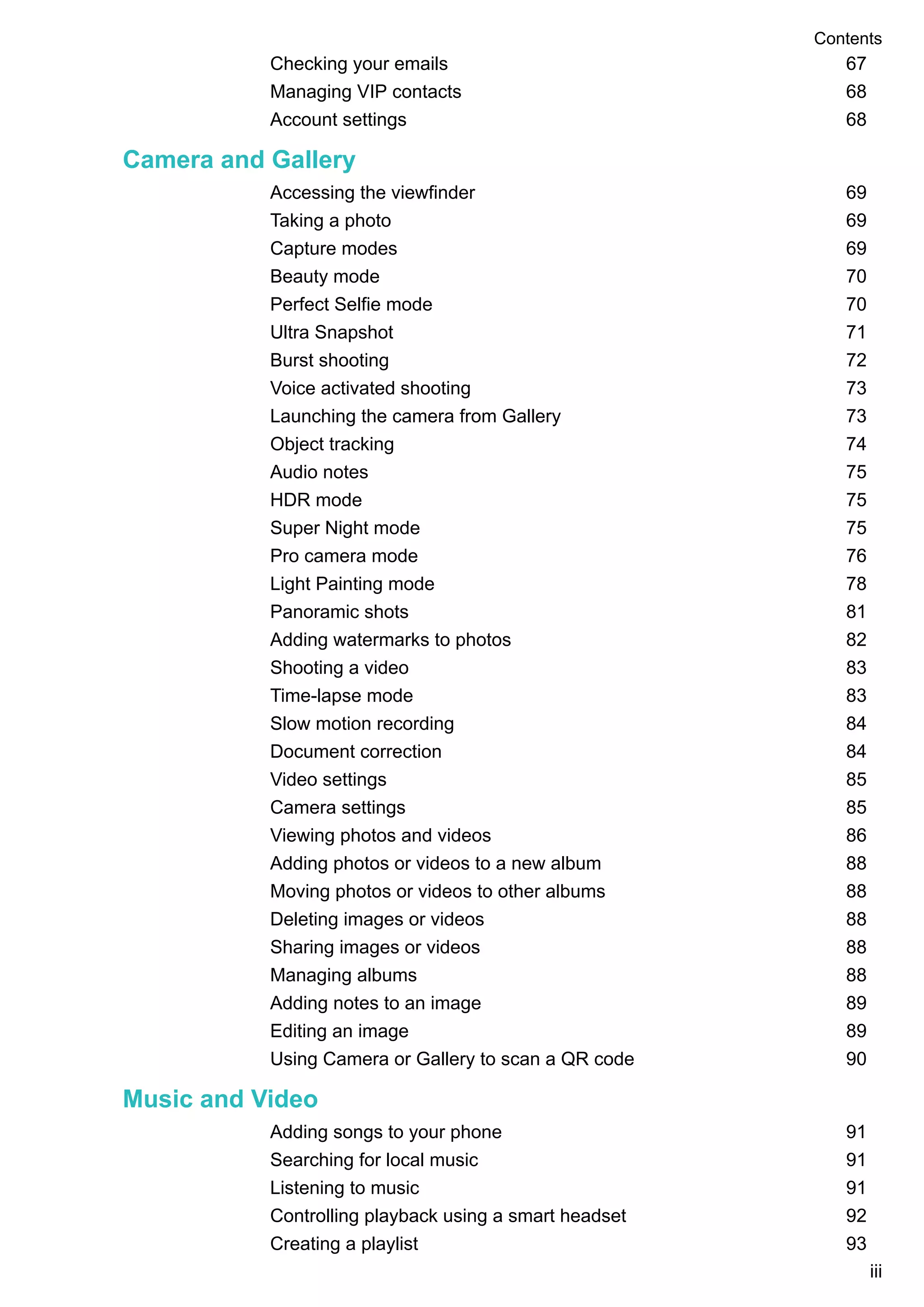 Checking your emails 67
Managing VIP contacts 68
Account settings 68
Camera and Gallery
Accessing the viewfinder 69
Taking a photo 69
Capture modes 69
Beauty mode 70
Perfect Selfie mode 70
Ultra Snapshot 71
Burst shooting 72
Voice activated shooting 73
Launching the camera from Gallery 73
Object tracking 74
Audio notes 75
HDR mode 75
Super Night mode 75
Pro camera mode 76
Light Painting mode 78
Panoramic shots 81
Adding watermarks to photos 82
Shooting a video 83
Time-lapse mode 83
Slow motion recording 84
Document correction 84
Video settings 85
Camera settings 85
Viewing photos and videos 86
Adding photos or videos to a new album 88
Moving photos or videos to other albums 88
Deleting images or videos 88
Sharing images or videos 88
Managing albums 88
Adding notes to an image 89
Editing an image 89
Using Camera or Gallery to scan a QR code 90
Music and Video
Adding songs to your phone 91
Searching for local music 91
Listening to music 91
Controlling playback using a smart headset 92
Creating a playlist 93
Contents
iii
 