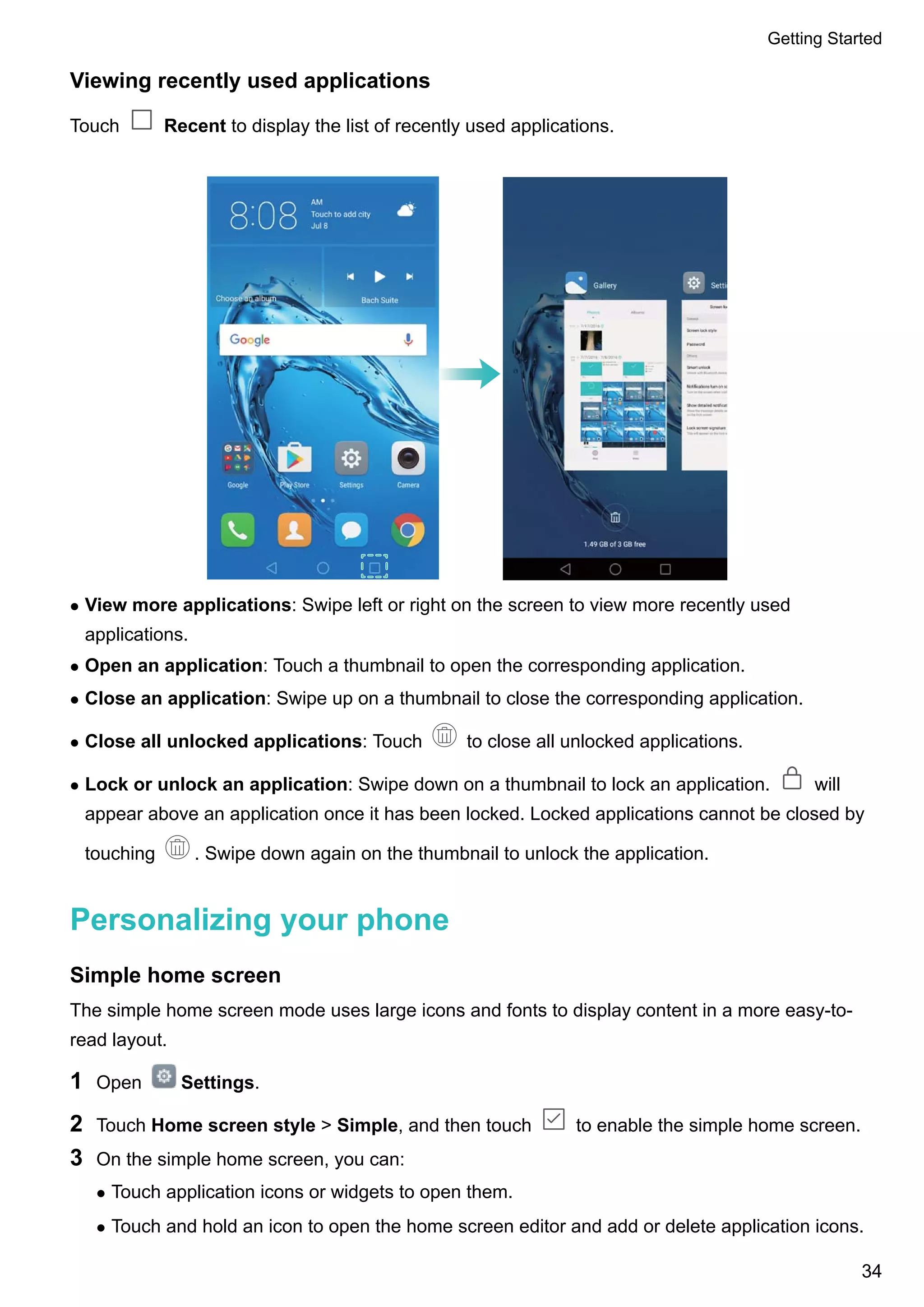 Viewing recently used applications
Touch Recent to display the list of recently used applications.
l View more applications: Swipe left or right on the screen to view more recently used
applications.
l Open an application: Touch a thumbnail to open the corresponding application.
l Close an application: Swipe up on a thumbnail to close the corresponding application.
l Close all unlocked applications: Touch to close all unlocked applications.
l Lock or unlock an application: Swipe down on a thumbnail to lock an application. will
appear above an application once it has been locked. Locked applications cannot be closed by
touching . Swipe down again on the thumbnail to unlock the application.
Personalizing your phone
Simple home screen
The simple home screen mode uses large icons and fonts to display content in a more easy-to-
read layout.
1 Open Settings.
2 Touch Home screen style > Simple, and then touch to enable the simple home screen.
3 On the simple home screen, you can:
l Touch application icons or widgets to open them.
l Touch and hold an icon to open the home screen editor and add or delete application icons.
Getting Started
34
 