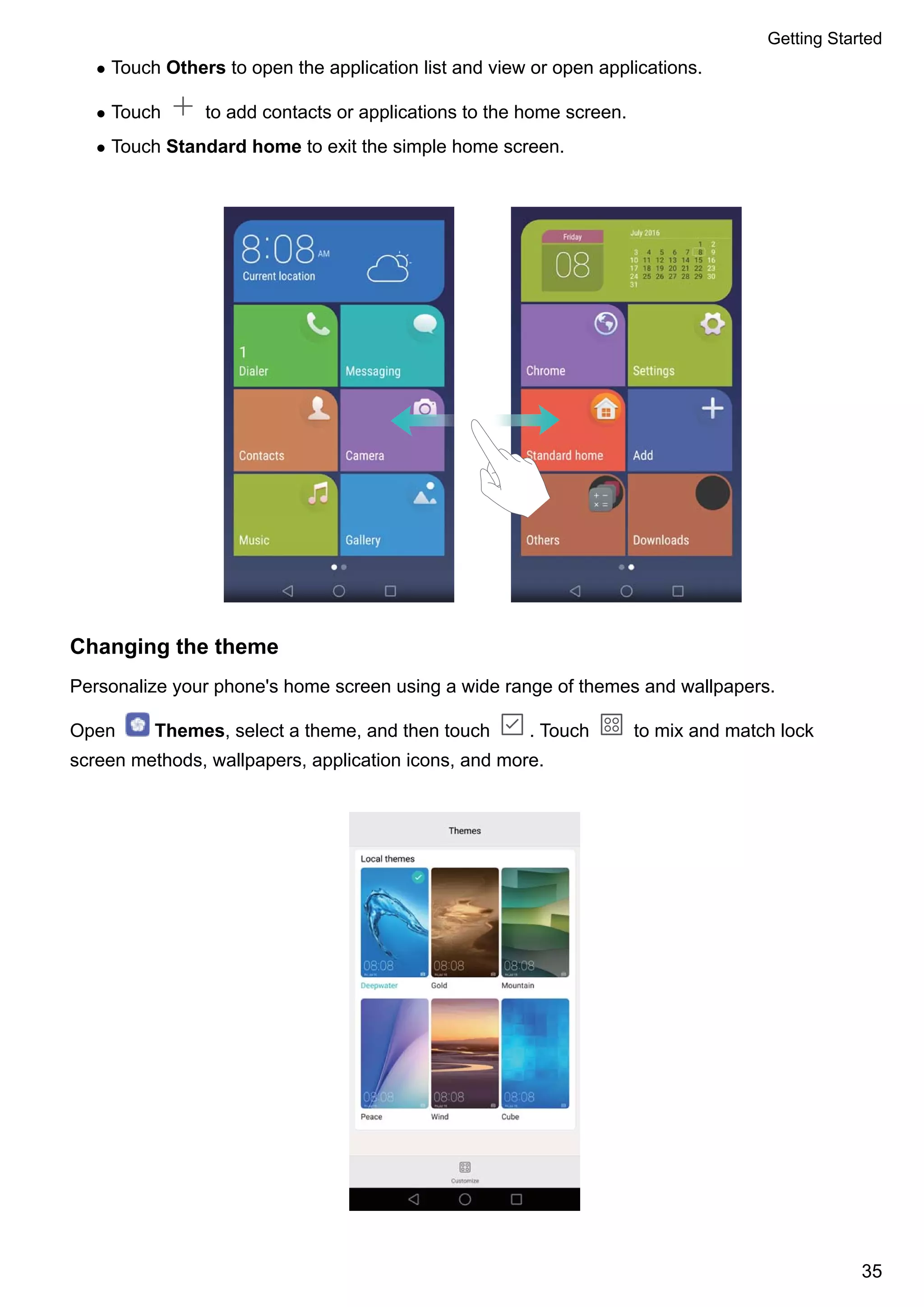 l Touch Others to open the application list and view or open applications.
l Touch to add contacts or applications to the home screen.
l Touch Standard home to exit the simple home screen.
Changing the theme
Personalize your phone's home screen using a wide range of themes and wallpapers.
Open Themes, select a theme, and then touch . Touch to mix and match lock
screen methods, wallpapers, application icons, and more.
Getting Started
35
 
