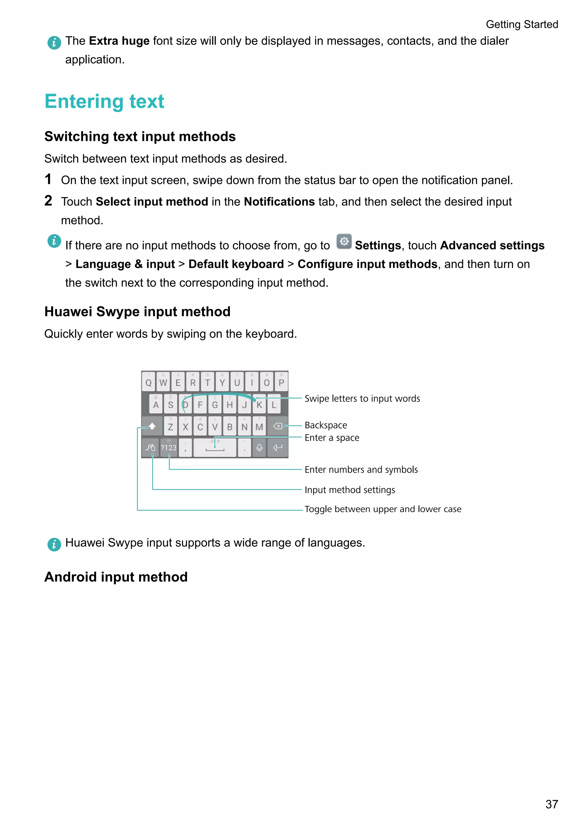 The Extra huge font size will only be displayed in messages, contacts, and the dialer
application.
Entering text
Switching text input methods
Switch between text input methods as desired.
1 On the text input screen, swipe down from the status bar to open the notification panel.
2 Touch Select input method in the Notifications tab, and then select the desired input
method.
If there are no input methods to choose from, go to Settings, touch Advanced settings
> Language & input > Default keyboard > Configure input methods, and then turn on
the switch next to the corresponding input method.
Huawei Swype input method
Quickly enter words by swiping on the keyboard.
Backspace
Enter a space
Enter numbers and symbols
Input method settings
Swipe letters to input words
Toggle between upper and lower case
Huawei Swype input supports a wide range of languages.
Android input method
Getting Started
37
 