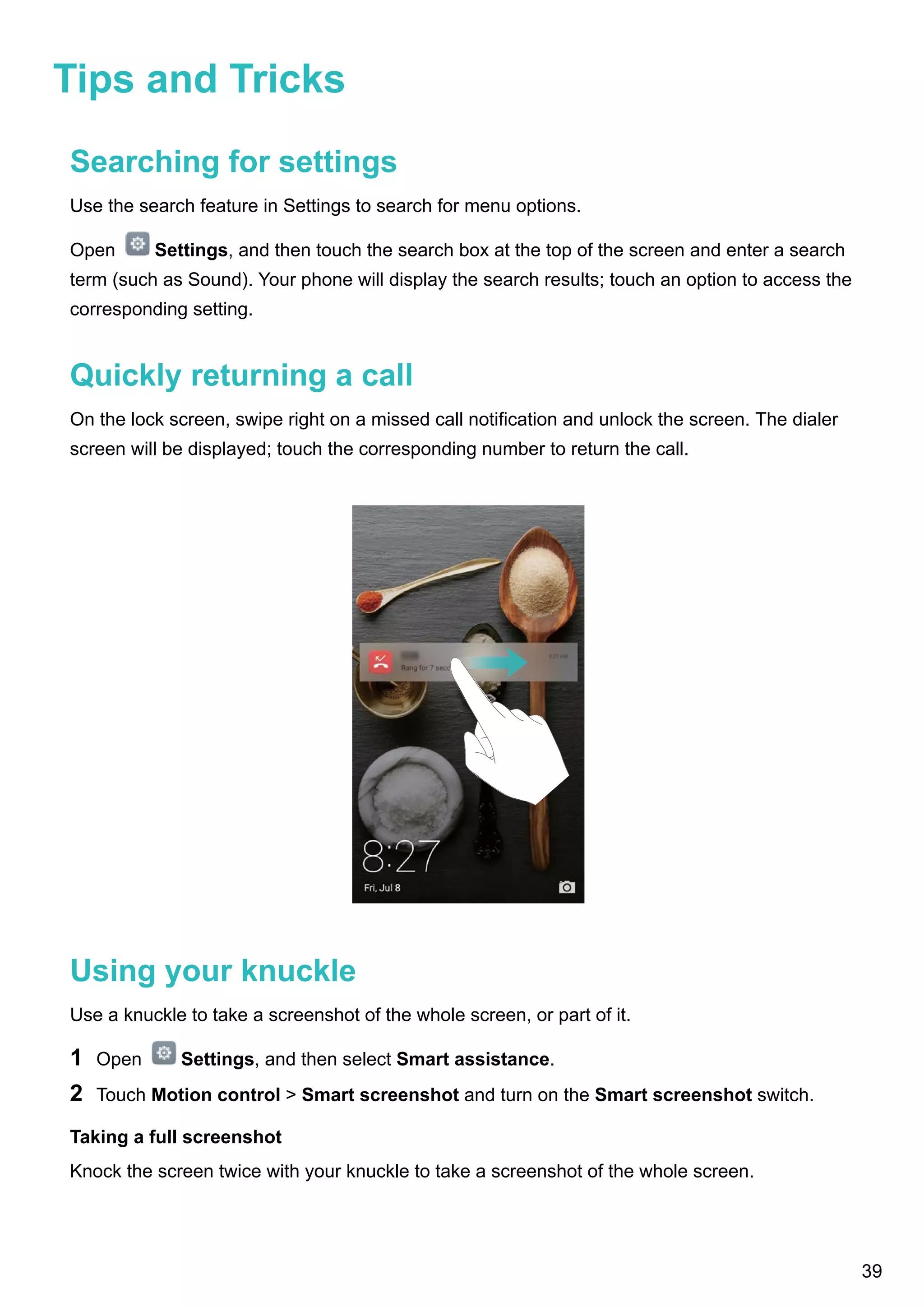 Tips and Tricks
Searching for settings
Use the search feature in Settings to search for menu options.
Open Settings, and then touch the search box at the top of the screen and enter a search
term (such as Sound). Your phone will display the search results; touch an option to access the
corresponding setting.
Quickly returning a call
On the lock screen, swipe right on a missed call notification and unlock the screen. The dialer
screen will be displayed; touch the corresponding number to return the call.
Using your knuckle
Use a knuckle to take a screenshot of the whole screen, or part of it.
1 Open Settings, and then select Smart assistance.
2 Touch Motion control > Smart screenshot and turn on the Smart screenshot switch.
Taking a full screenshot
Knock the screen twice with your knuckle to take a screenshot of the whole screen.
39
 