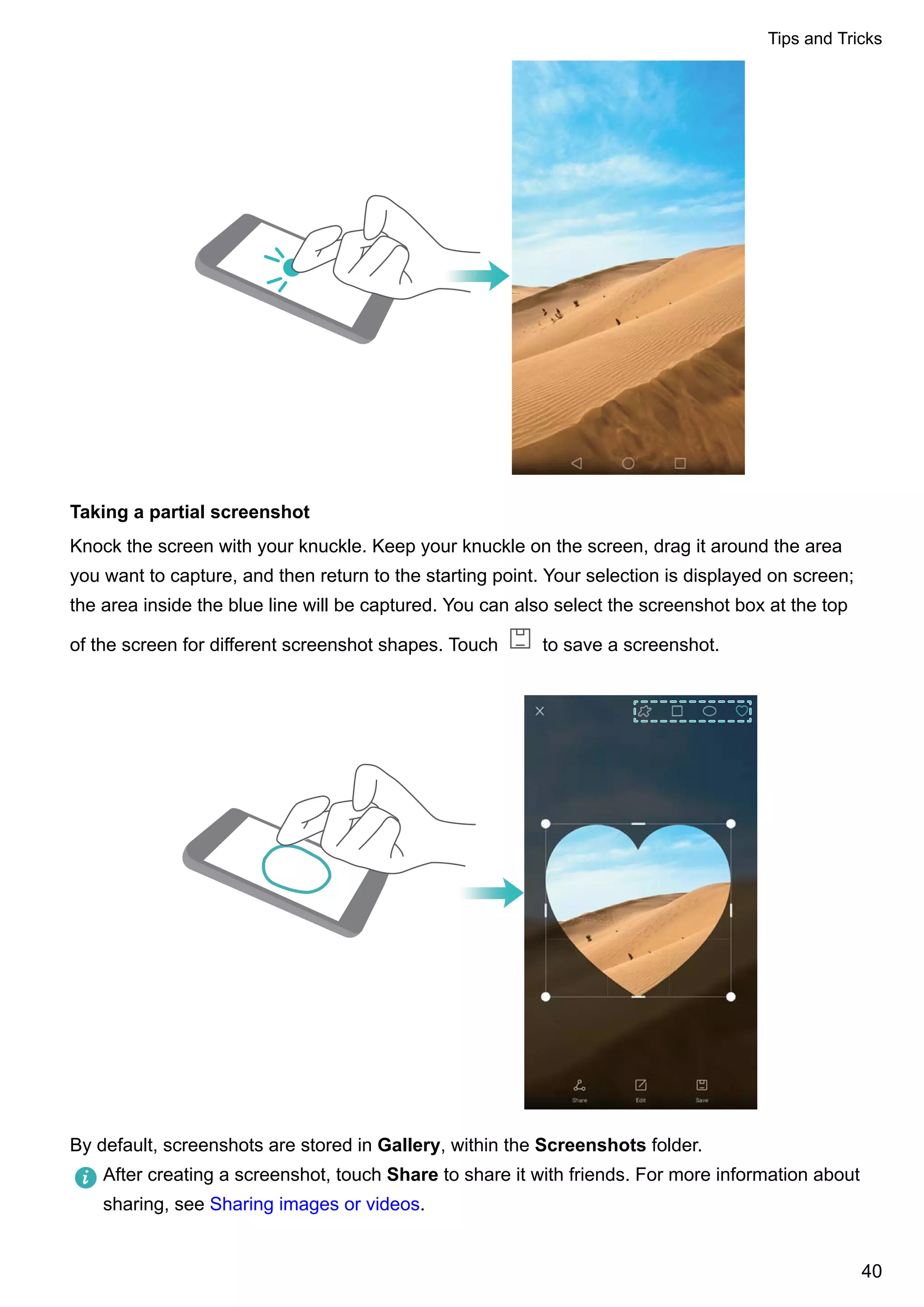 Taking a partial screenshot
Knock the screen with your knuckle. Keep your knuckle on the screen, drag it around the area
you want to capture, and then return to the starting point. Your selection is displayed on screen;
the area inside the blue line will be captured. You can also select the screenshot box at the top
of the screen for different screenshot shapes. Touch to save a screenshot.
By default, screenshots are stored in Gallery, within the Screenshots folder.
After creating a screenshot, touch Share to share it with friends. For more information about
sharing, see Sharing images or videos.
Tips and Tricks
40
 