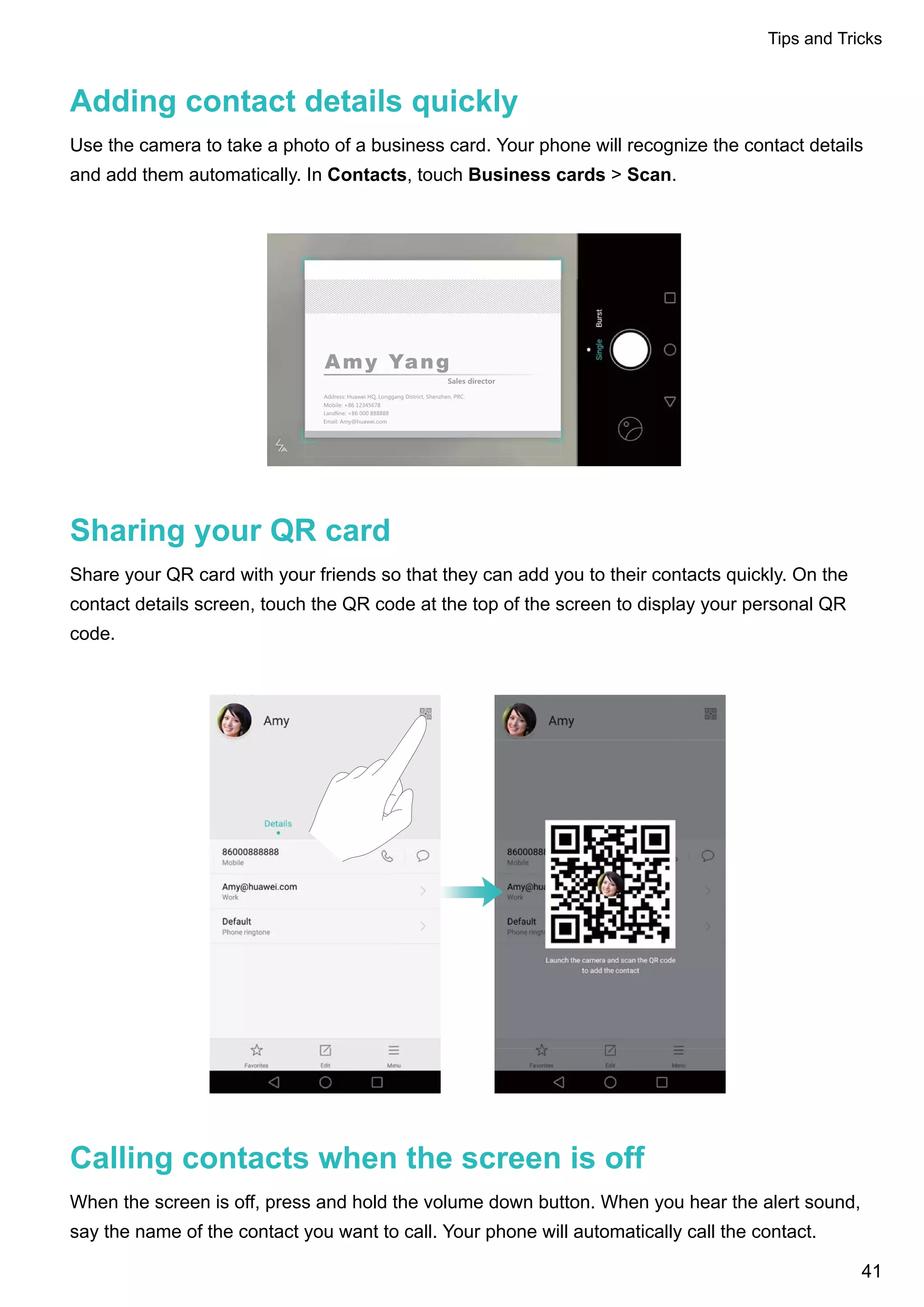 Adding contact details quickly
Use the camera to take a photo of a business card. Your phone will recognize the contact details
and add them automatically. In Contacts, touch Business cards > Scan.
Sharing your QR card
Share your QR card with your friends so that they can add you to their contacts quickly. On the
contact details screen, touch the QR code at the top of the screen to display your personal QR
code.
Calling contacts when the screen is off
When the screen is off, press and hold the volume down button. When you hear the alert sound,
say the name of the contact you want to call. Your phone will automatically call the contact.
Tips and Tricks
41
 