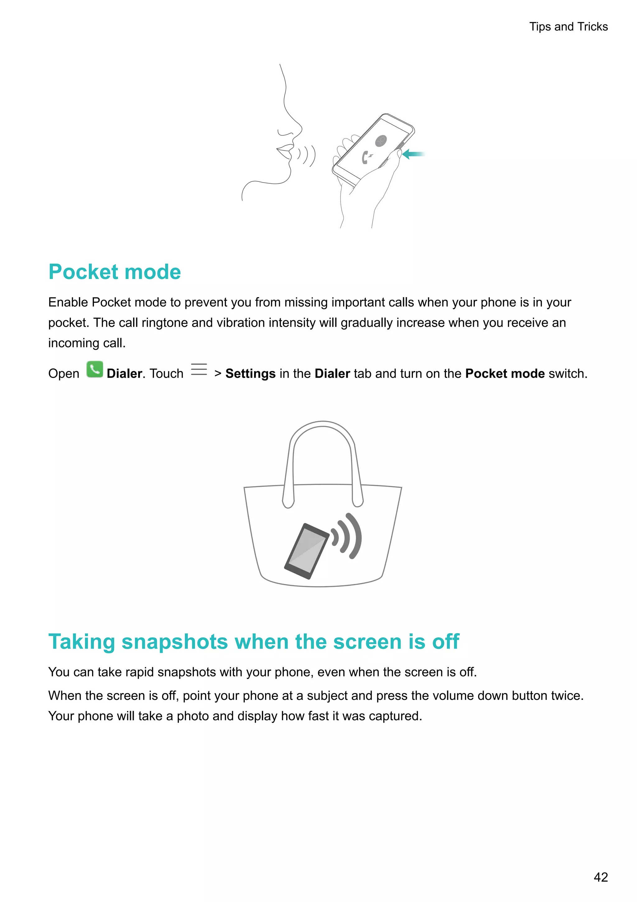 Pocket mode
Enable Pocket mode to prevent you from missing important calls when your phone is in your
pocket. The call ringtone and vibration intensity will gradually increase when you receive an
incoming call.
Open Dialer. Touch > Settings in the Dialer tab and turn on the Pocket mode switch.
Taking snapshots when the screen is off
You can take rapid snapshots with your phone, even when the screen is off.
When the screen is off, point your phone at a subject and press the volume down button twice.
Your phone will take a photo and display how fast it was captured.
Tips and Tricks
42
 