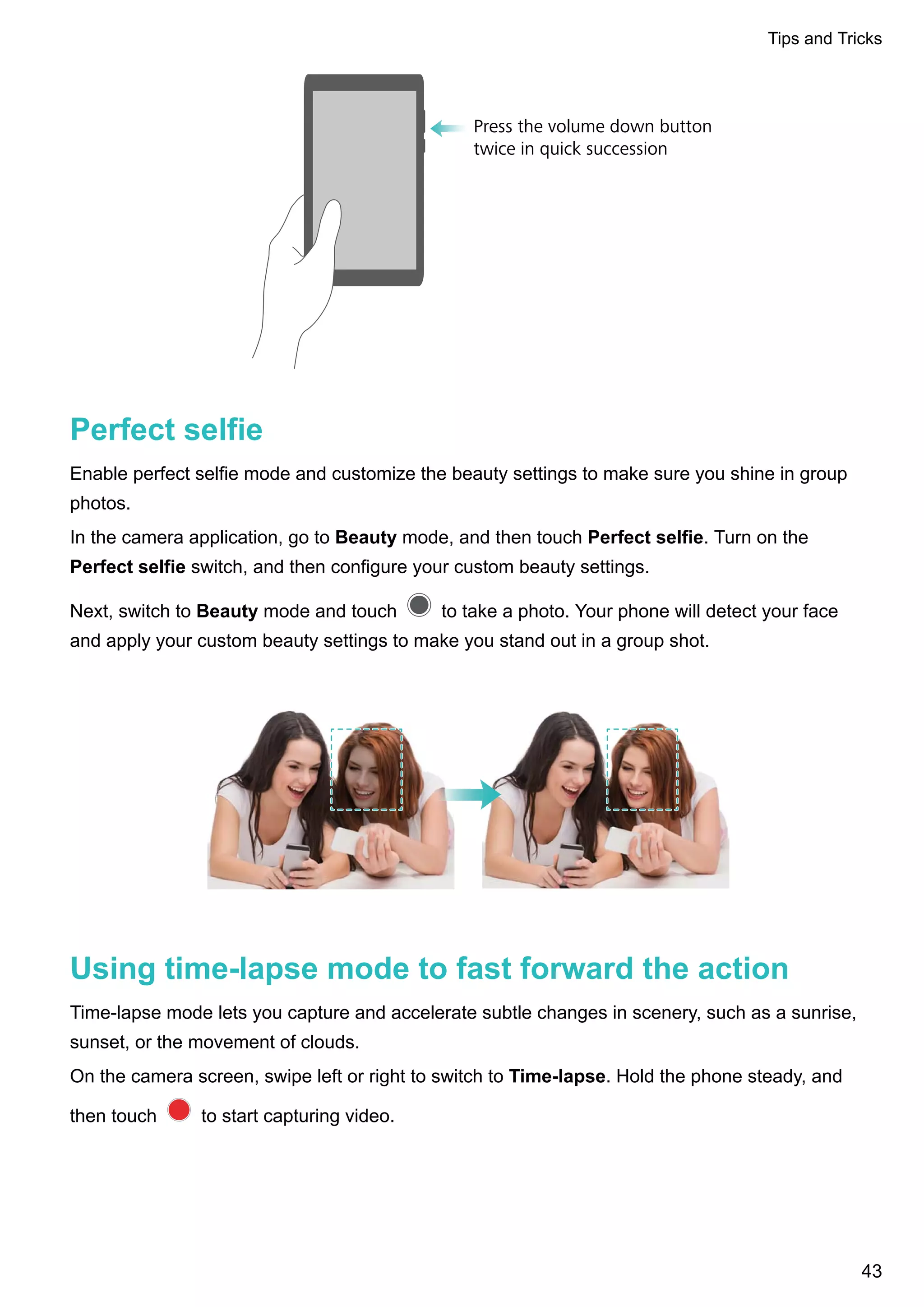 Press the volume down button
twice in quick succession
Perfect selfie
Enable perfect selfie mode and customize the beauty settings to make sure you shine in group
photos.
In the camera application, go to Beauty mode, and then touch Perfect selfie. Turn on the
Perfect selfie switch, and then configure your custom beauty settings.
Next, switch to Beauty mode and touch to take a photo. Your phone will detect your face
and apply your custom beauty settings to make you stand out in a group shot.
Using time-lapse mode to fast forward the action
Time-lapse mode lets you capture and accelerate subtle changes in scenery, such as a sunrise,
sunset, or the movement of clouds.
On the camera screen, swipe left or right to switch to Time-lapse. Hold the phone steady, and
then touch to start capturing video.
Tips and Tricks
43
 