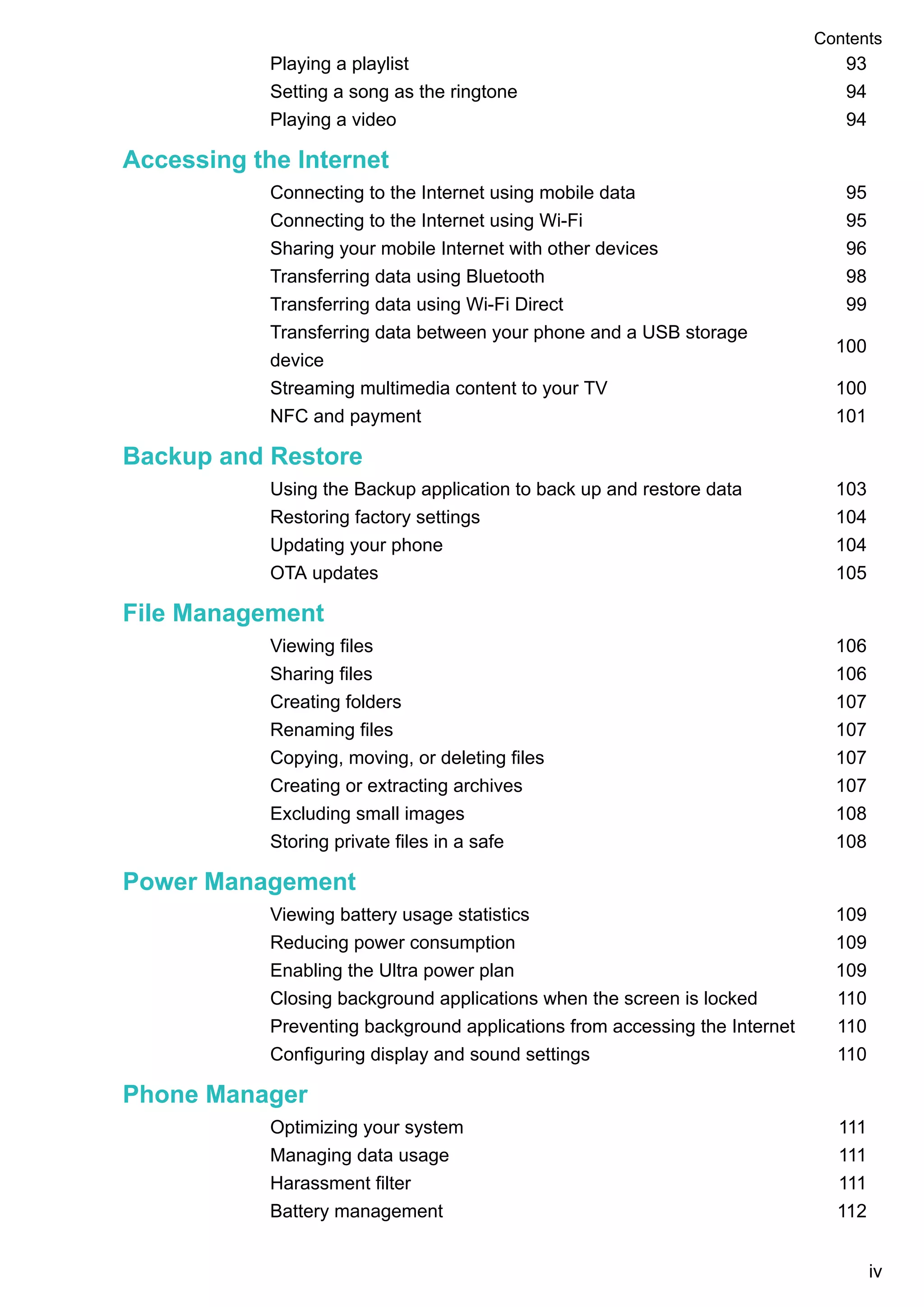 Playing a playlist 93
Setting a song as the ringtone 94
Playing a video 94
Accessing the Internet
Connecting to the Internet using mobile data 95
Connecting to the Internet using Wi-Fi 95
Sharing your mobile Internet with other devices 96
Transferring data using Bluetooth 98
Transferring data using Wi-Fi Direct 99
Transferring data between your phone and a USB storage
device
100
Streaming multimedia content to your TV 100
NFC and payment 101
Backup and Restore
Using the Backup application to back up and restore data 103
Restoring factory settings 104
Updating your phone 104
OTA updates 105
File Management
Viewing files 106
Sharing files 106
Creating folders 107
Renaming files 107
Copying, moving, or deleting files 107
Creating or extracting archives 107
Excluding small images 108
Storing private files in a safe 108
Power Management
Viewing battery usage statistics 109
Reducing power consumption 109
Enabling the Ultra power plan 109
Closing background applications when the screen is locked 110
Preventing background applications from accessing the Internet 110
Configuring display and sound settings 110
Phone Manager
Optimizing your system 111
Managing data usage 111
Harassment filter 111
Battery management 112
Contents
iv
 
