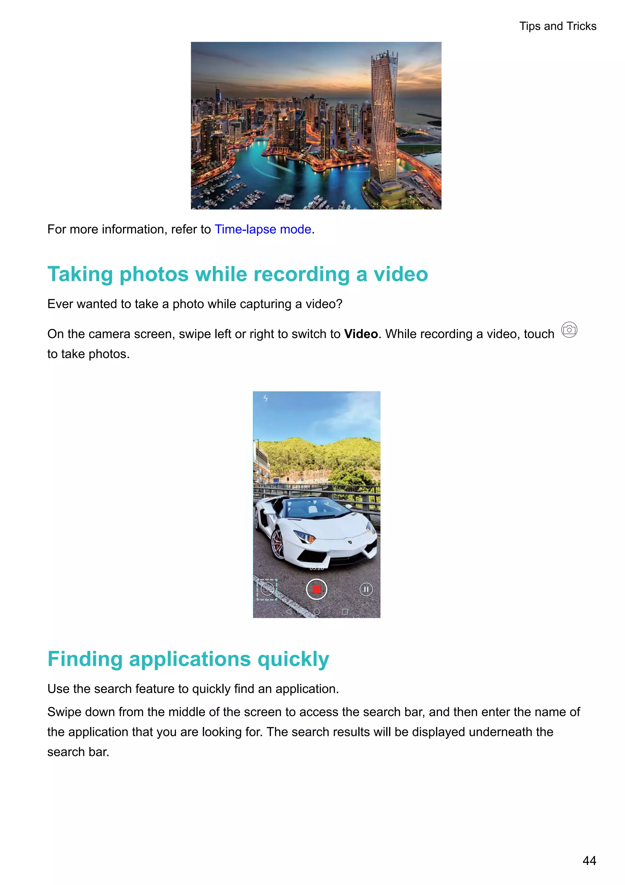 For more information, refer to Time-lapse mode.
Taking photos while recording a video
Ever wanted to take a photo while capturing a video?
On the camera screen, swipe left or right to switch to Video. While recording a video, touch
to take photos.
Finding applications quickly
Use the search feature to quickly find an application.
Swipe down from the middle of the screen to access the search bar, and then enter the name of
the application that you are looking for. The search results will be displayed underneath the
search bar.
Tips and Tricks
44
 
