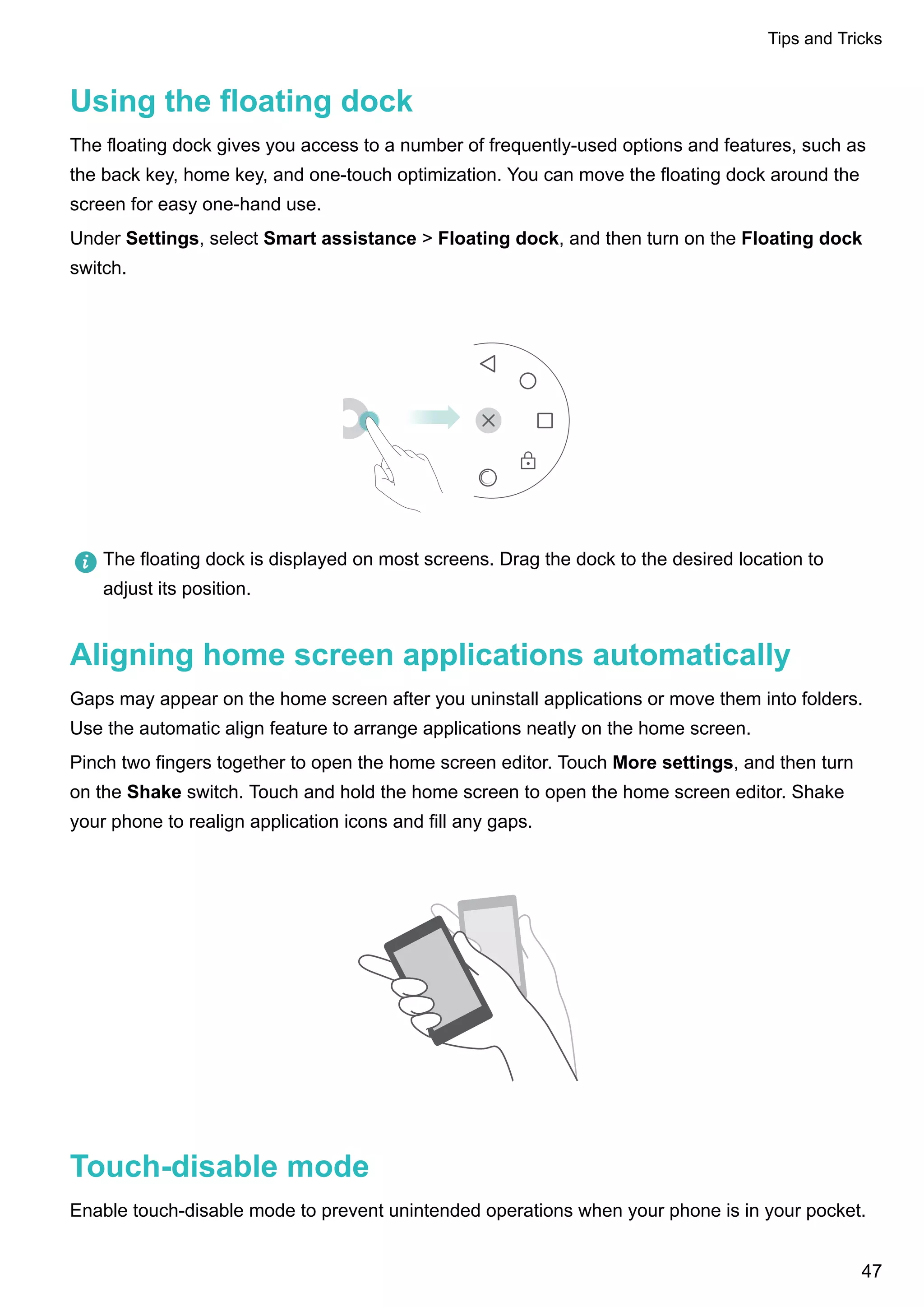 Using the floating dock
The floating dock gives you access to a number of frequently-used options and features, such as
the back key, home key, and one-touch optimization. You can move the floating dock around the
screen for easy one-hand use.
Under Settings, select Smart assistance > Floating dock, and then turn on the Floating dock
switch.
The floating dock is displayed on most screens. Drag the dock to the desired location to
adjust its position.
Aligning home screen applications automatically
Gaps may appear on the home screen after you uninstall applications or move them into folders.
Use the automatic align feature to arrange applications neatly on the home screen.
Pinch two fingers together to open the home screen editor. Touch More settings, and then turn
on the Shake switch. Touch and hold the home screen to open the home screen editor. Shake
your phone to realign application icons and fill any gaps.
Touch-disable mode
Enable touch-disable mode to prevent unintended operations when your phone is in your pocket.
Tips and Tricks
47
 