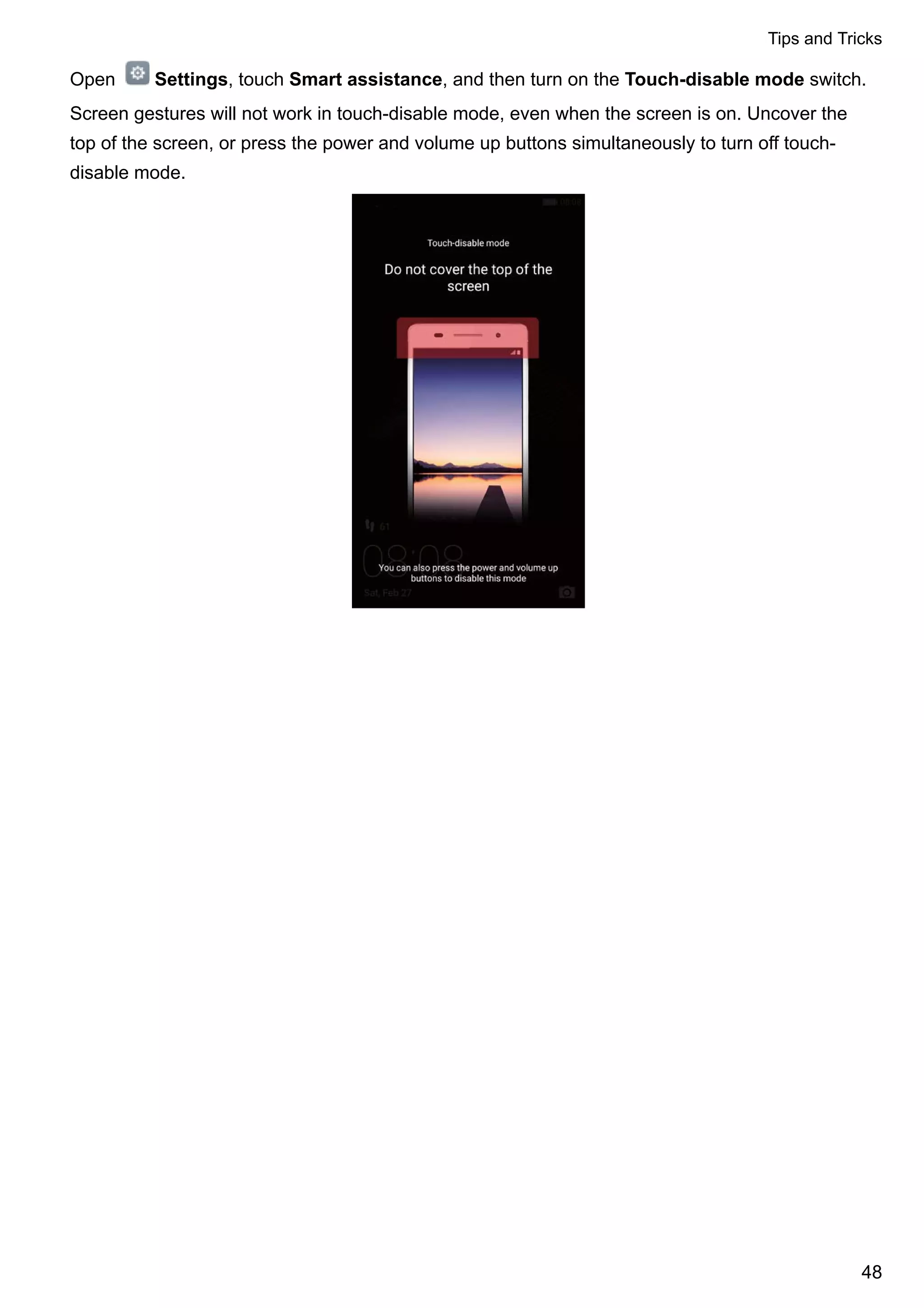 Open Settings, touch Smart assistance, and then turn on the Touch-disable mode switch.
Screen gestures will not work in touch-disable mode, even when the screen is on. Uncover the
top of the screen, or press the power and volume up buttons simultaneously to turn off touch-
disable mode.
Tips and Tricks
48
 