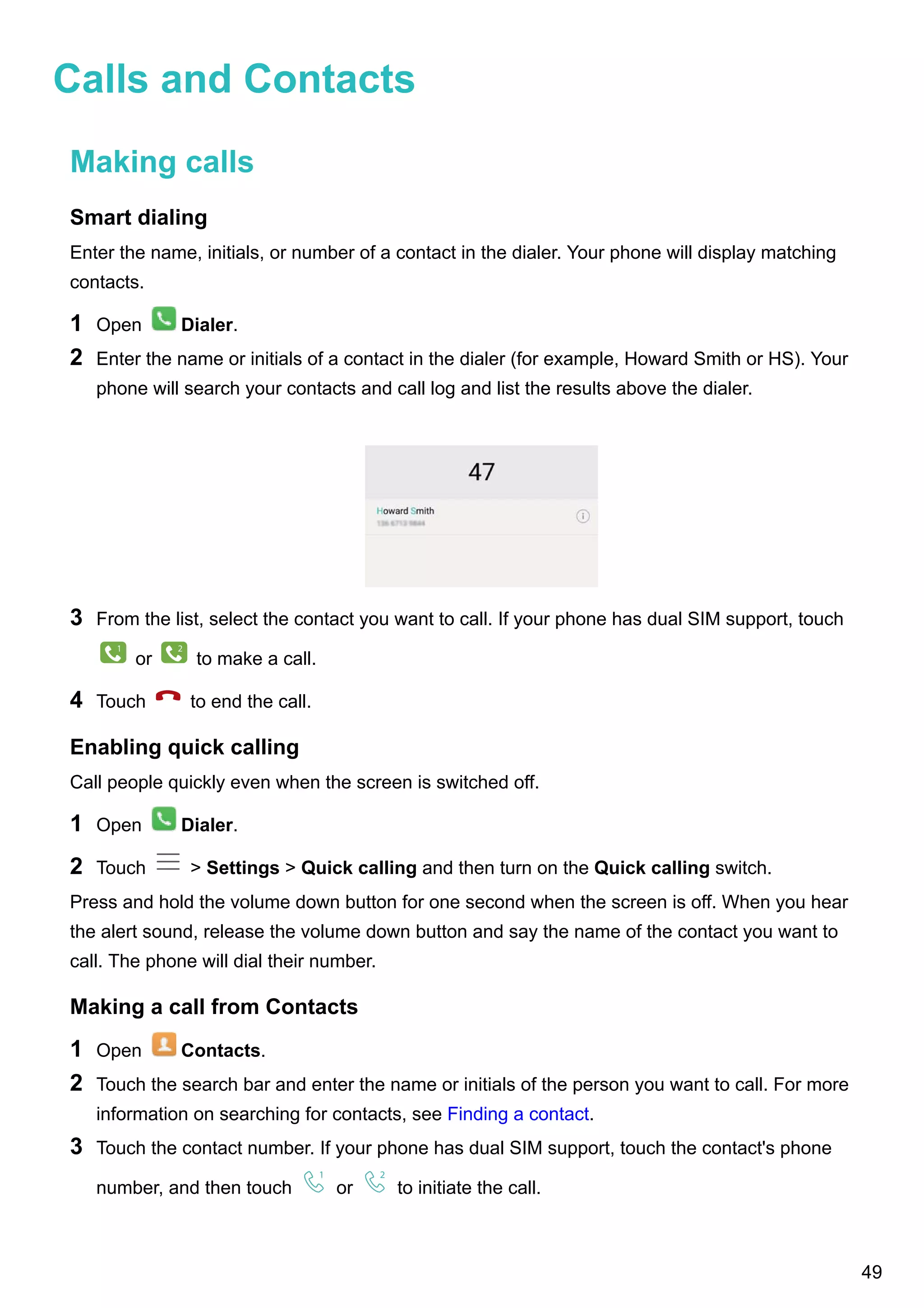 Calls and Contacts
Making calls
Smart dialing
Enter the name, initials, or number of a contact in the dialer. Your phone will display matching
contacts.
1 Open Dialer.
2 Enter the name or initials of a contact in the dialer (for example, Howard Smith or HS). Your
phone will search your contacts and call log and list the results above the dialer.
3 From the list, select the contact you want to call. If your phone has dual SIM support, touch
1
or
2
to make a call.
4 Touch to end the call.
Enabling quick calling
Call people quickly even when the screen is switched off.
1 Open Dialer.
2 Touch > Settings > Quick calling and then turn on the Quick calling switch.
Press and hold the volume down button for one second when the screen is off. When you hear
the alert sound, release the volume down button and say the name of the contact you want to
call. The phone will dial their number.
Making a call from Contacts
1 Open Contacts.
2 Touch the search bar and enter the name or initials of the person you want to call. For more
information on searching for contacts, see Finding a contact.
3 Touch the contact number. If your phone has dual SIM support, touch the contact's phone
number, and then touch
1
or
2
to initiate the call.
49
 