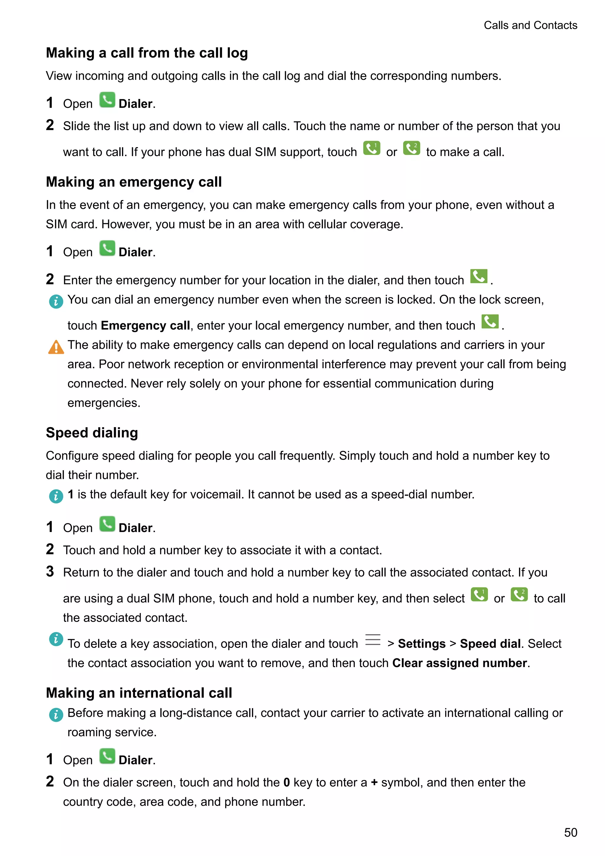 Making a call from the call log
View incoming and outgoing calls in the call log and dial the corresponding numbers.
1 Open Dialer.
2 Slide the list up and down to view all calls. Touch the name or number of the person that you
want to call. If your phone has dual SIM support, touch
1
or
2
to make a call.
Making an emergency call
In the event of an emergency, you can make emergency calls from your phone, even without a
SIM card. However, you must be in an area with cellular coverage.
1 Open Dialer.
2 Enter the emergency number for your location in the dialer, and then touch .
You can dial an emergency number even when the screen is locked. On the lock screen,
touch Emergency call, enter your local emergency number, and then touch .
The ability to make emergency calls can depend on local regulations and carriers in your
area. Poor network reception or environmental interference may prevent your call from being
connected. Never rely solely on your phone for essential communication during
emergencies.
Speed dialing
Configure speed dialing for people you call frequently. Simply touch and hold a number key to
dial their number.
1 is the default key for voicemail. It cannot be used as a speed-dial number.
1 Open Dialer.
2 Touch and hold a number key to associate it with a contact.
3 Return to the dialer and touch and hold a number key to call the associated contact. If you
are using a dual SIM phone, touch and hold a number key, and then select
1
or
2
to call
the associated contact.
To delete a key association, open the dialer and touch > Settings > Speed dial. Select
the contact association you want to remove, and then touch Clear assigned number.
Making an international call
Before making a long-distance call, contact your carrier to activate an international calling or
roaming service.
1 Open Dialer.
2 On the dialer screen, touch and hold the 0 key to enter a + symbol, and then enter the
country code, area code, and phone number.
Calls and Contacts
50
 
