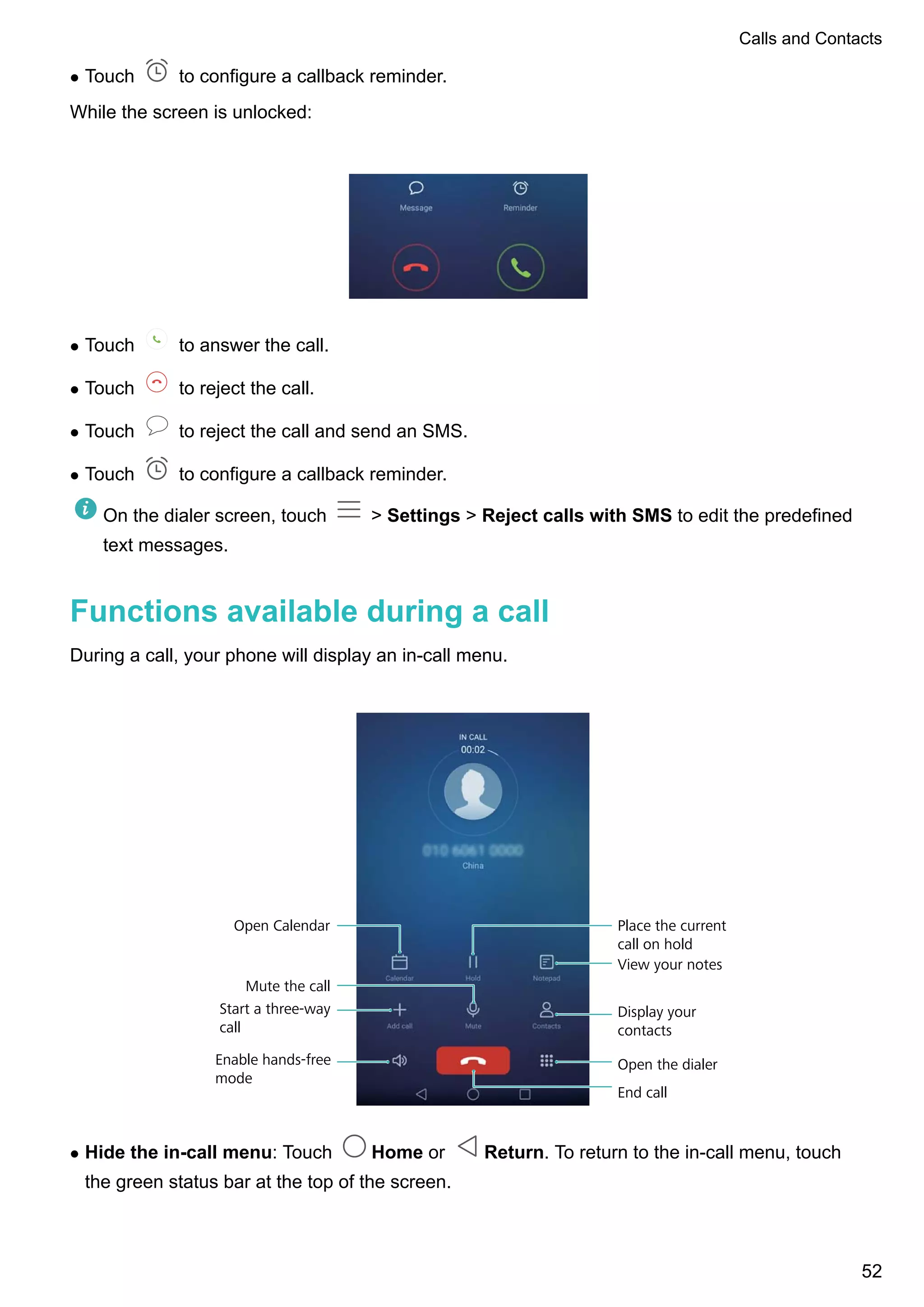l Touch to configure a callback reminder.
While the screen is unlocked:
l Touch to answer the call.
l Touch to reject the call.
l Touch to reject the call and send an SMS.
l Touch to configure a callback reminder.
On the dialer screen, touch > Settings > Reject calls with SMS to edit the predefined
text messages.
Functions available during a call
During a call, your phone will display an in-call menu.
Mute the call
Start a three-way
call
Enable hands-free
mode
Open the dialer
End call
Display your
contacts
View your notes
Place the current
call on hold
Open Calendar
l Hide the in-call menu: Touch Home or Return. To return to the in-call menu, touch
the green status bar at the top of the screen.
Calls and Contacts
52
 