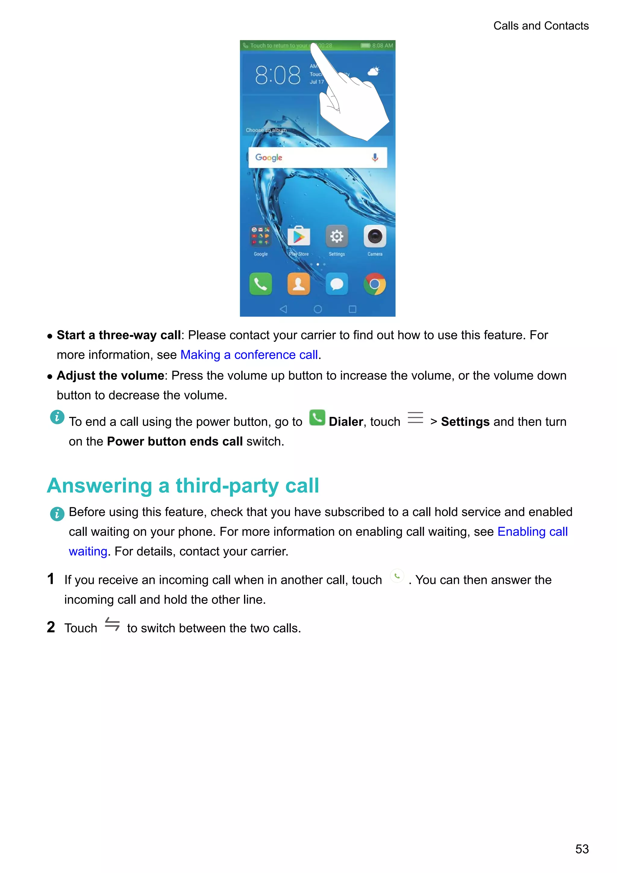 l Start a three-way call: Please contact your carrier to find out how to use this feature. For
more information, see Making a conference call.
l Adjust the volume: Press the volume up button to increase the volume, or the volume down
button to decrease the volume.
To end a call using the power button, go to Dialer, touch > Settings and then turn
on the Power button ends call switch.
Answering a third-party call
Before using this feature, check that you have subscribed to a call hold service and enabled
call waiting on your phone. For more information on enabling call waiting, see Enabling call
waiting. For details, contact your carrier.
1 If you receive an incoming call when in another call, touch . You can then answer the
incoming call and hold the other line.
2 Touch to switch between the two calls.
Calls and Contacts
53
 