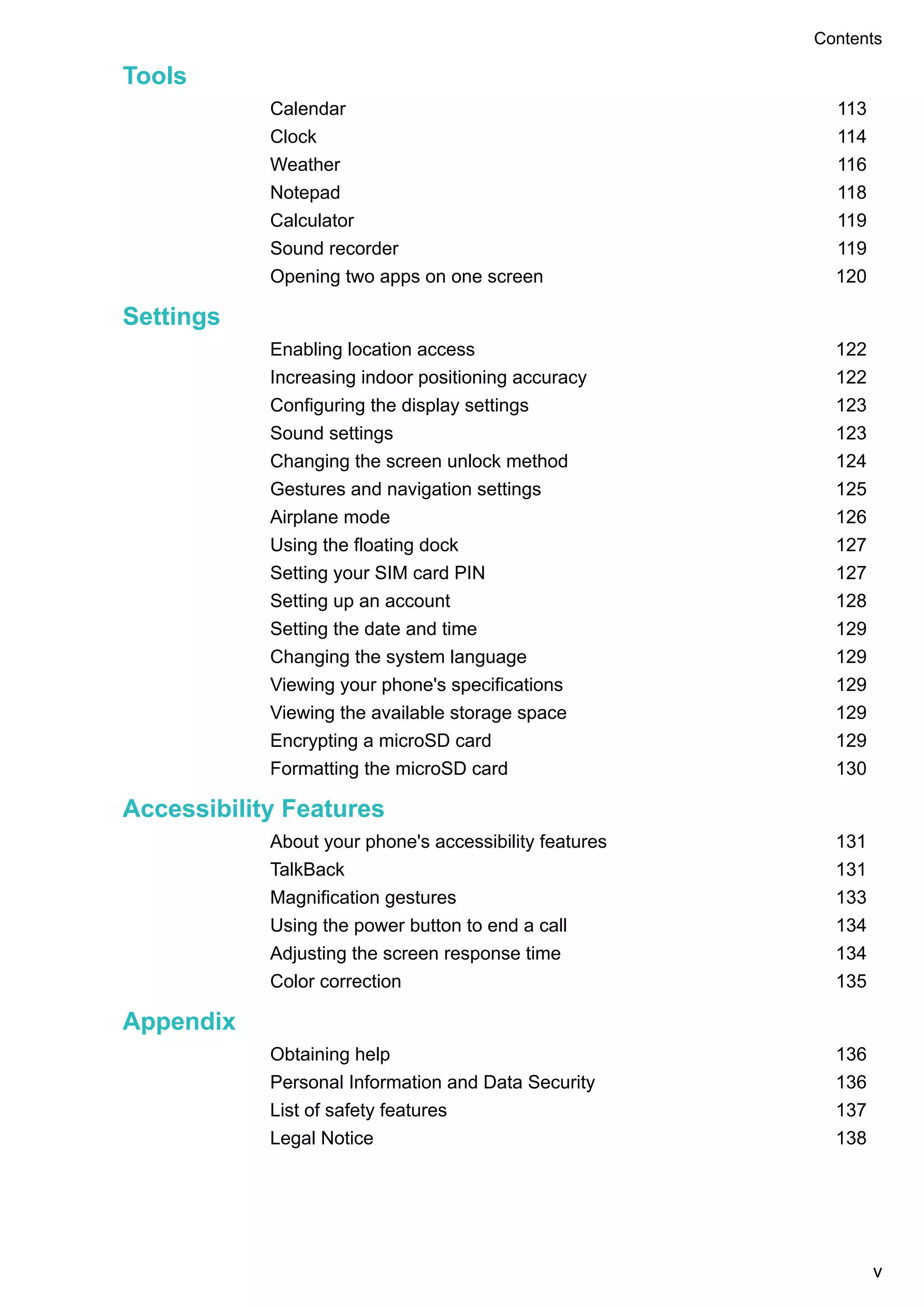 Tools
Calendar 113
Clock 114
Weather 116
Notepad 118
Calculator 119
Sound recorder 119
Opening two apps on one screen 120
Settings
Enabling location access 122
Increasing indoor positioning accuracy 122
Configuring the display settings 123
Sound settings 123
Changing the screen unlock method 124
Gestures and navigation settings 125
Airplane mode 126
Using the floating dock 127
Setting your SIM card PIN 127
Setting up an account 128
Setting the date and time 129
Changing the system language 129
Viewing your phone's specifications 129
Viewing the available storage space 129
Encrypting a microSD card 129
Formatting the microSD card 130
Accessibility Features
About your phone's accessibility features 131
TalkBack 131
Magnification gestures 133
Using the power button to end a call 134
Adjusting the screen response time 134
Color correction 135
Appendix
Obtaining help 136
Personal Information and Data Security 136
List of safety features 137
Legal Notice 138
Contents
v
 