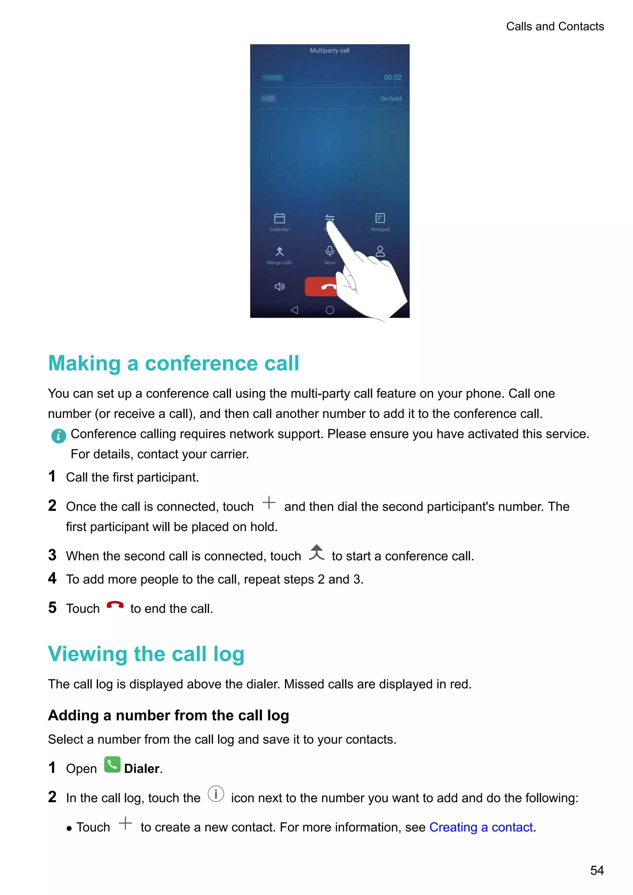 Making a conference call
You can set up a conference call using the multi-party call feature on your phone. Call one
number (or receive a call), and then call another number to add it to the conference call.
Conference calling requires network support. Please ensure you have activated this service.
For details, contact your carrier.
1 Call the first participant.
2 Once the call is connected, touch and then dial the second participant's number. The
first participant will be placed on hold.
3 When the second call is connected, touch to start a conference call.
4 To add more people to the call, repeat steps 2 and 3.
5 Touch to end the call.
Viewing the call log
The call log is displayed above the dialer. Missed calls are displayed in red.
Adding a number from the call log
Select a number from the call log and save it to your contacts.
1 Open Dialer.
2 In the call log, touch the icon next to the number you want to add and do the following:
l Touch to create a new contact. For more information, see Creating a contact.
Calls and Contacts
54
 