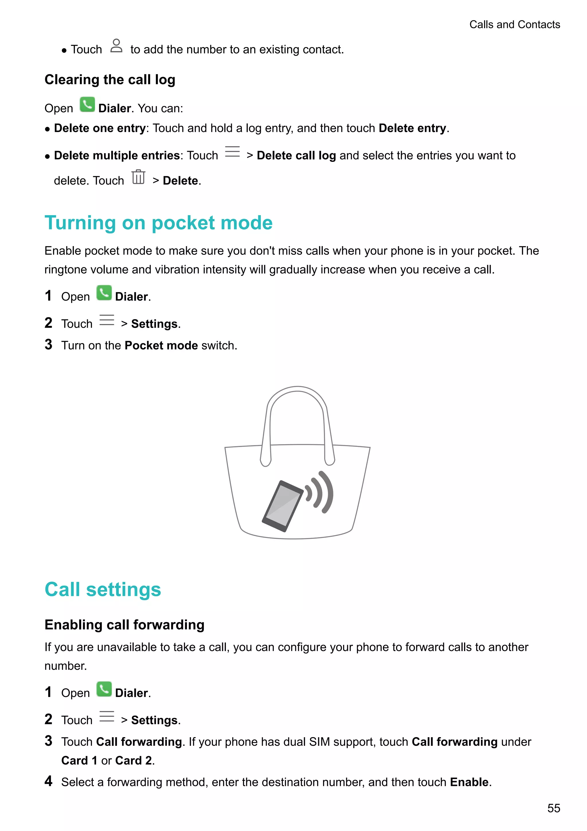 l Touch to add the number to an existing contact.
Clearing the call log
Open Dialer. You can:
l Delete one entry: Touch and hold a log entry, and then touch Delete entry.
l Delete multiple entries: Touch > Delete call log and select the entries you want to
delete. Touch > Delete.
Turning on pocket mode
Enable pocket mode to make sure you don't miss calls when your phone is in your pocket. The
ringtone volume and vibration intensity will gradually increase when you receive a call.
1 Open Dialer.
2 Touch > Settings.
3 Turn on the Pocket mode switch.
Call settings
Enabling call forwarding
If you are unavailable to take a call, you can configure your phone to forward calls to another
number.
1 Open Dialer.
2 Touch > Settings.
3 Touch Call forwarding. If your phone has dual SIM support, touch Call forwarding under
Card 1 or Card 2.
4 Select a forwarding method, enter the destination number, and then touch Enable.
Calls and Contacts
55
 