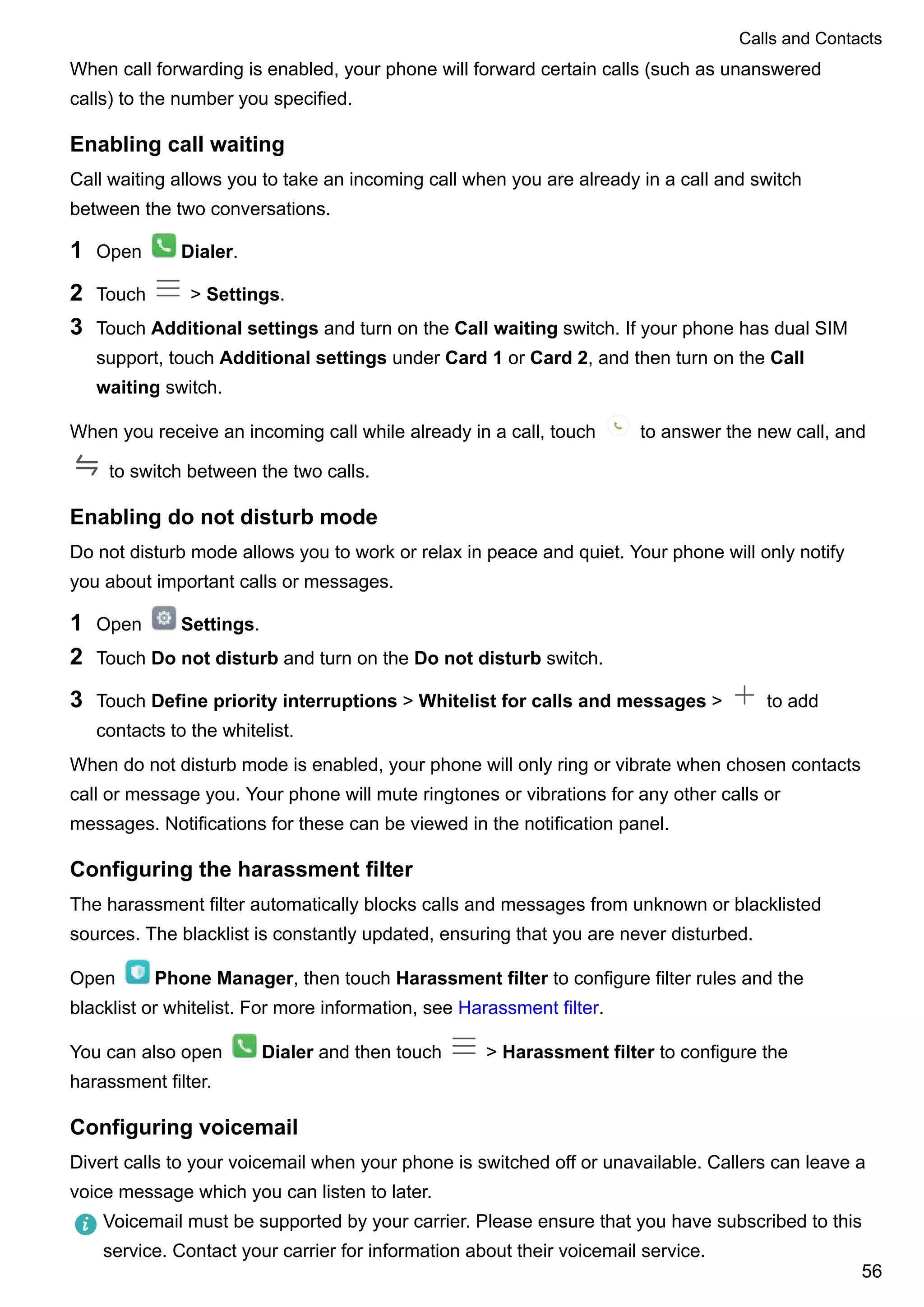 When call forwarding is enabled, your phone will forward certain calls (such as unanswered
calls) to the number you specified.
Enabling call waiting
Call waiting allows you to take an incoming call when you are already in a call and switch
between the two conversations.
1 Open Dialer.
2 Touch > Settings.
3 Touch Additional settings and turn on the Call waiting switch. If your phone has dual SIM
support, touch Additional settings under Card 1 or Card 2, and then turn on the Call
waiting switch.
When you receive an incoming call while already in a call, touch to answer the new call, and
to switch between the two calls.
Enabling do not disturb mode
Do not disturb mode allows you to work or relax in peace and quiet. Your phone will only notify
you about important calls or messages.
1 Open Settings.
2 Touch Do not disturb and turn on the Do not disturb switch.
3 Touch Define priority interruptions > Whitelist for calls and messages > to add
contacts to the whitelist.
When do not disturb mode is enabled, your phone will only ring or vibrate when chosen contacts
call or message you. Your phone will mute ringtones or vibrations for any other calls or
messages. Notifications for these can be viewed in the notification panel.
Configuring the harassment filter
The harassment filter automatically blocks calls and messages from unknown or blacklisted
sources. The blacklist is constantly updated, ensuring that you are never disturbed.
Open Phone Manager, then touch Harassment filter to configure filter rules and the
blacklist or whitelist. For more information, see Harassment filter.
You can also open Dialer and then touch > Harassment filter to configure the
harassment filter.
Configuring voicemail
Divert calls to your voicemail when your phone is switched off or unavailable. Callers can leave a
voice message which you can listen to later.
Voicemail must be supported by your carrier. Please ensure that you have subscribed to this
service. Contact your carrier for information about their voicemail service.
Calls and Contacts
56
 