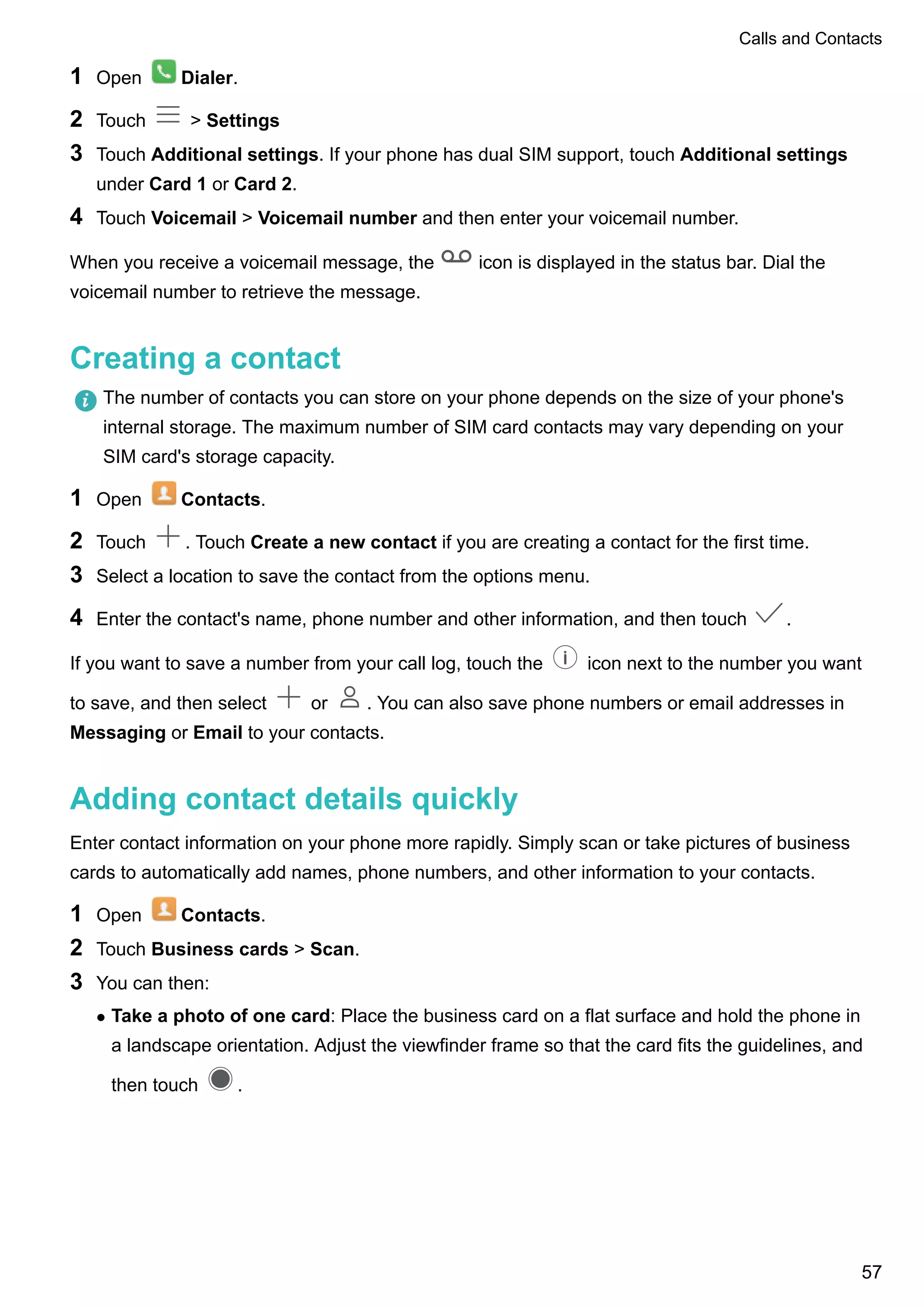 1 Open Dialer.
2 Touch > Settings
3 Touch Additional settings. If your phone has dual SIM support, touch Additional settings
under Card 1 or Card 2.
4 Touch Voicemail > Voicemail number and then enter your voicemail number.
When you receive a voicemail message, the icon is displayed in the status bar. Dial the
voicemail number to retrieve the message.
Creating a contact
The number of contacts you can store on your phone depends on the size of your phone's
internal storage. The maximum number of SIM card contacts may vary depending on your
SIM card's storage capacity.
1 Open Contacts.
2 Touch . Touch Create a new contact if you are creating a contact for the first time.
3 Select a location to save the contact from the options menu.
4 Enter the contact's name, phone number and other information, and then touch .
If you want to save a number from your call log, touch the icon next to the number you want
to save, and then select or . You can also save phone numbers or email addresses in
Messaging or Email to your contacts.
Adding contact details quickly
Enter contact information on your phone more rapidly. Simply scan or take pictures of business
cards to automatically add names, phone numbers, and other information to your contacts.
1 Open Contacts.
2 Touch Business cards > Scan.
3 You can then:
l Take a photo of one card: Place the business card on a flat surface and hold the phone in
a landscape orientation. Adjust the viewfinder frame so that the card fits the guidelines, and
then touch .
Calls and Contacts
57
 