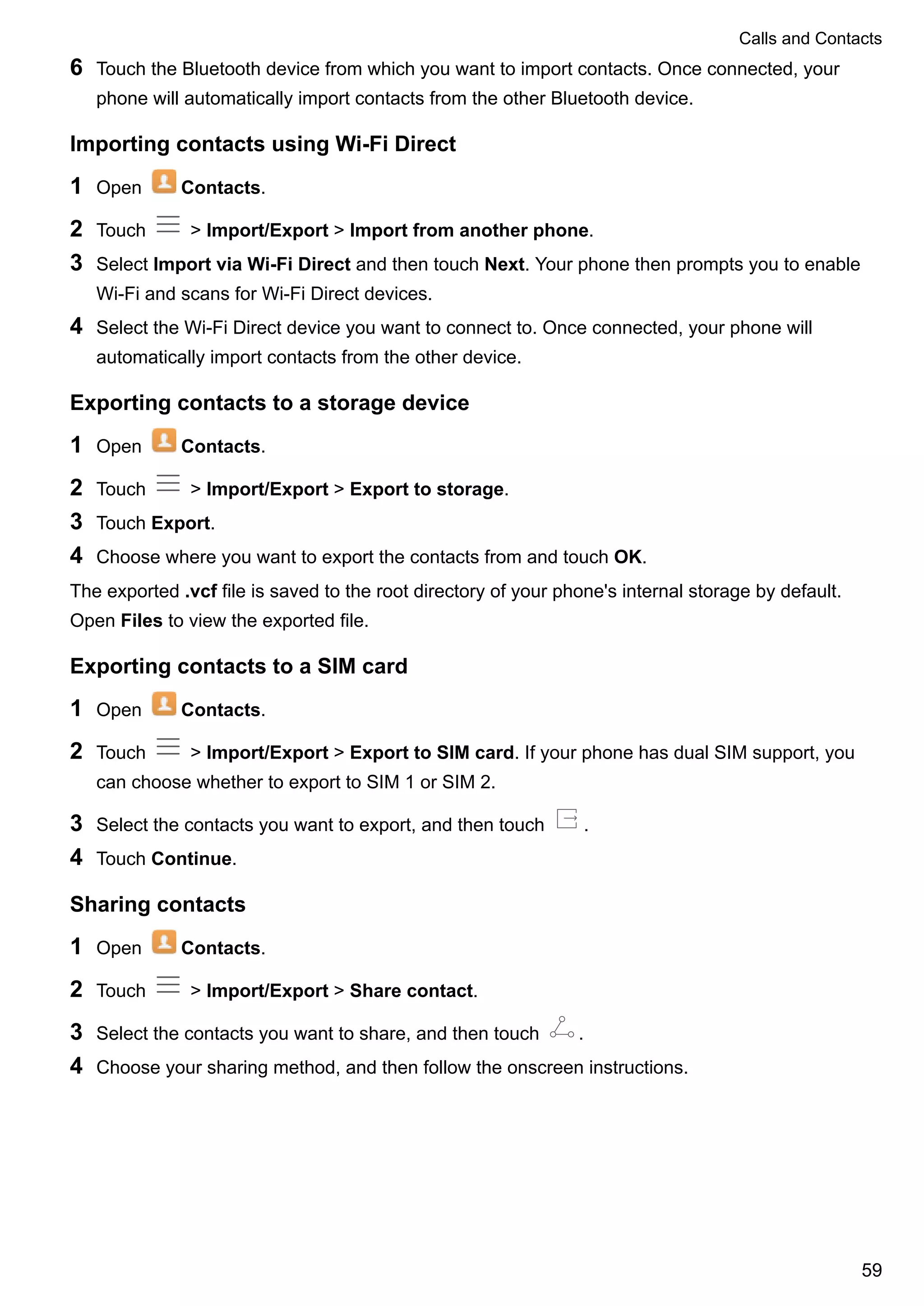 6 Touch the Bluetooth device from which you want to import contacts. Once connected, your
phone will automatically import contacts from the other Bluetooth device.
Importing contacts using Wi-Fi Direct
1 Open Contacts.
2 Touch > Import/Export > Import from another phone.
3 Select Import via Wi-Fi Direct and then touch Next. Your phone then prompts you to enable
Wi-Fi and scans for Wi-Fi Direct devices.
4 Select the Wi-Fi Direct device you want to connect to. Once connected, your phone will
automatically import contacts from the other device.
Exporting contacts to a storage device
1 Open Contacts.
2 Touch > Import/Export > Export to storage.
3 Touch Export.
4 Choose where you want to export the contacts from and touch OK.
The exported .vcf file is saved to the root directory of your phone's internal storage by default.
Open Files to view the exported file.
Exporting contacts to a SIM card
1 Open Contacts.
2 Touch > Import/Export > Export to SIM card. If your phone has dual SIM support, you
can choose whether to export to SIM 1 or SIM 2.
3 Select the contacts you want to export, and then touch .
4 Touch Continue.
Sharing contacts
1 Open Contacts.
2 Touch > Import/Export > Share contact.
3 Select the contacts you want to share, and then touch .
4 Choose your sharing method, and then follow the onscreen instructions.
Calls and Contacts
59
 