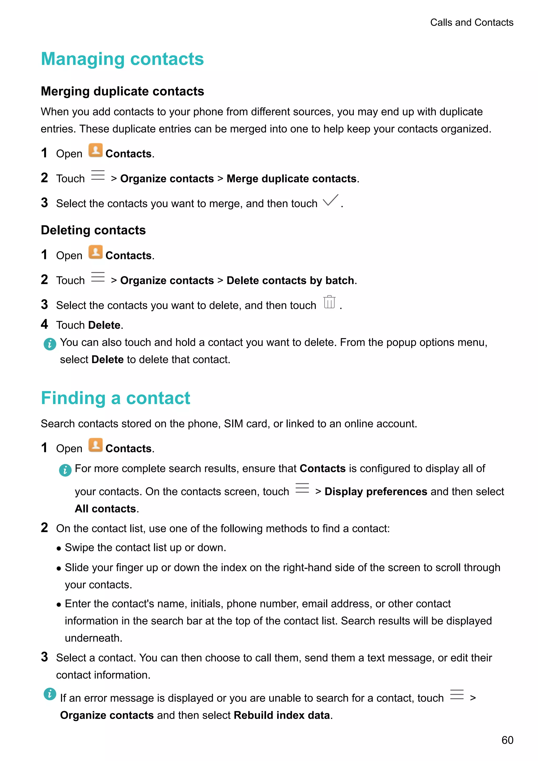 Managing contacts
Merging duplicate contacts
When you add contacts to your phone from different sources, you may end up with duplicate
entries. These duplicate entries can be merged into one to help keep your contacts organized.
1 Open Contacts.
2 Touch > Organize contacts > Merge duplicate contacts.
3 Select the contacts you want to merge, and then touch .
Deleting contacts
1 Open Contacts.
2 Touch > Organize contacts > Delete contacts by batch.
3 Select the contacts you want to delete, and then touch .
4 Touch Delete.
You can also touch and hold a contact you want to delete. From the popup options menu,
select Delete to delete that contact.
Finding a contact
Search contacts stored on the phone, SIM card, or linked to an online account.
1 Open Contacts.
For more complete search results, ensure that Contacts is configured to display all of
your contacts. On the contacts screen, touch > Display preferences and then select
All contacts.
2 On the contact list, use one of the following methods to find a contact:
l Swipe the contact list up or down.
l Slide your finger up or down the index on the right-hand side of the screen to scroll through
your contacts.
l Enter the contact's name, initials, phone number, email address, or other contact
information in the search bar at the top of the contact list. Search results will be displayed
underneath.
3 Select a contact. You can then choose to call them, send them a text message, or edit their
contact information.
If an error message is displayed or you are unable to search for a contact, touch >
Organize contacts and then select Rebuild index data.
Calls and Contacts
60
 