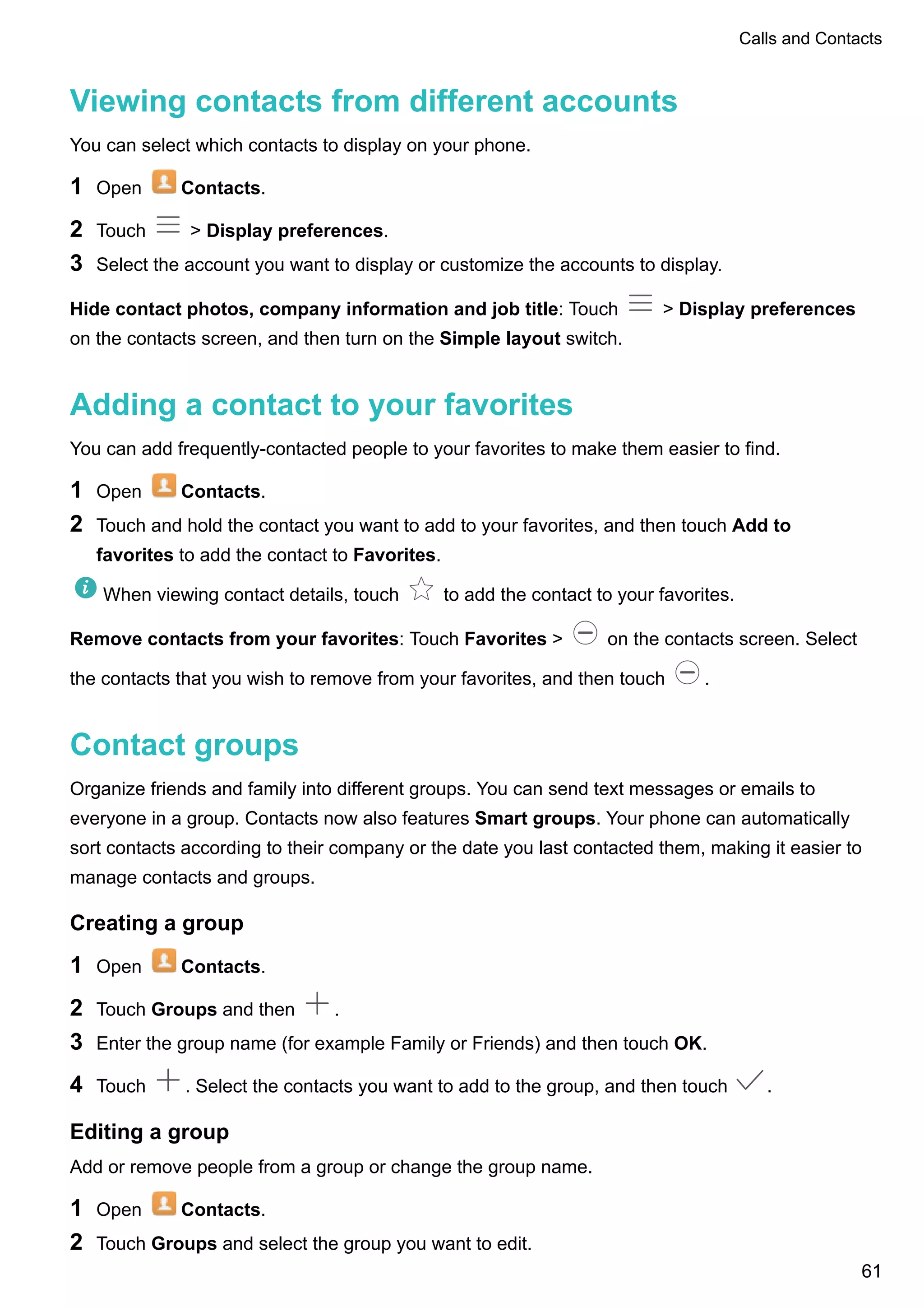 Viewing contacts from different accounts
You can select which contacts to display on your phone.
1 Open Contacts.
2 Touch > Display preferences.
3 Select the account you want to display or customize the accounts to display.
Hide contact photos, company information and job title: Touch > Display preferences
on the contacts screen, and then turn on the Simple layout switch.
Adding a contact to your favorites
You can add frequently-contacted people to your favorites to make them easier to find.
1 Open Contacts.
2 Touch and hold the contact you want to add to your favorites, and then touch Add to
favorites to add the contact to Favorites.
When viewing contact details, touch to add the contact to your favorites.
Remove contacts from your favorites: Touch Favorites > on the contacts screen. Select
the contacts that you wish to remove from your favorites, and then touch .
Contact groups
Organize friends and family into different groups. You can send text messages or emails to
everyone in a group. Contacts now also features Smart groups. Your phone can automatically
sort contacts according to their company or the date you last contacted them, making it easier to
manage contacts and groups.
Creating a group
1 Open Contacts.
2 Touch Groups and then .
3 Enter the group name (for example Family or Friends) and then touch OK.
4 Touch . Select the contacts you want to add to the group, and then touch .
Editing a group
Add or remove people from a group or change the group name.
1 Open Contacts.
2 Touch Groups and select the group you want to edit.
Calls and Contacts
61
 