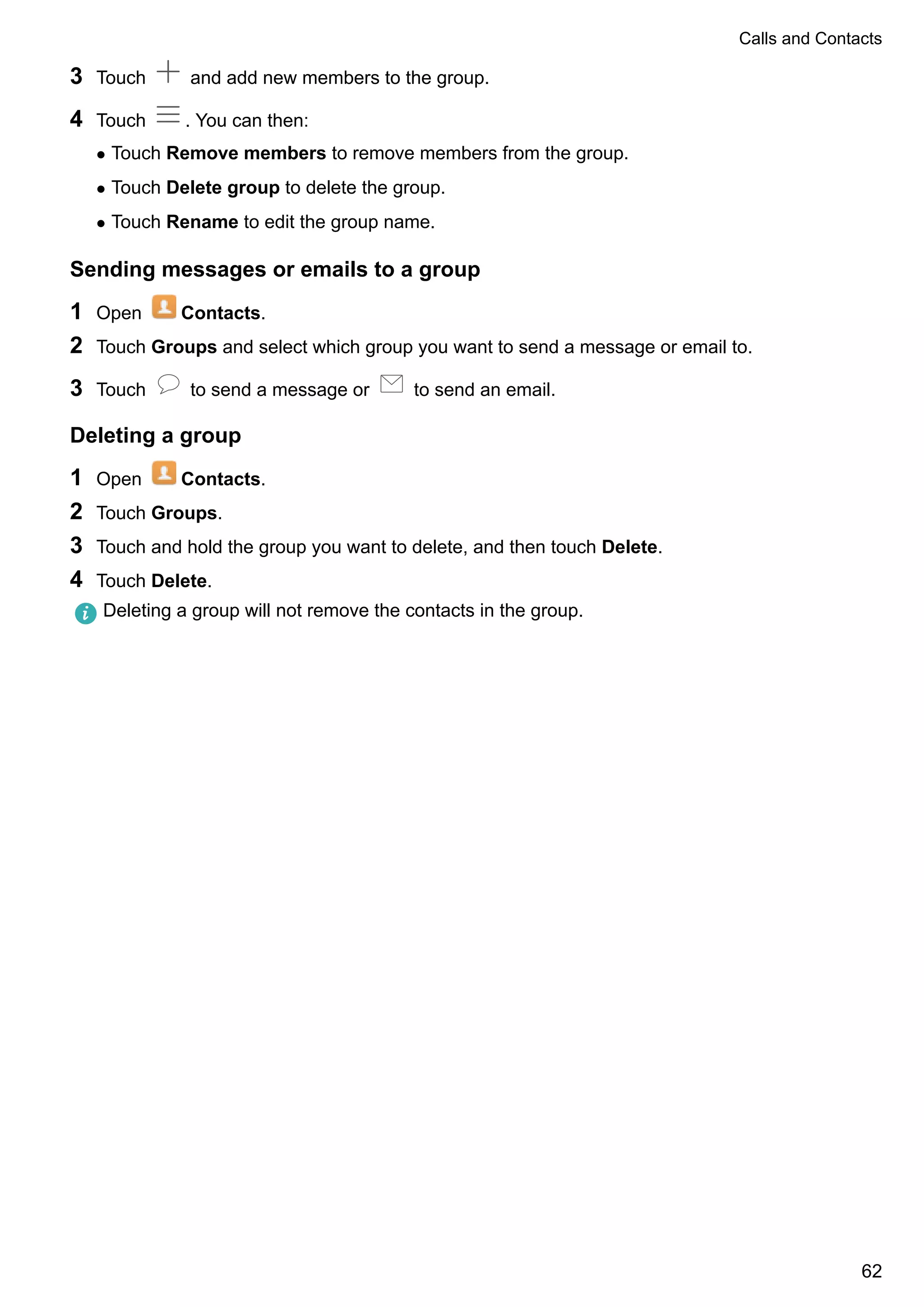3 Touch and add new members to the group.
4 Touch . You can then:
l Touch Remove members to remove members from the group.
l Touch Delete group to delete the group.
l Touch Rename to edit the group name.
Sending messages or emails to a group
1 Open Contacts.
2 Touch Groups and select which group you want to send a message or email to.
3 Touch to send a message or to send an email.
Deleting a group
1 Open Contacts.
2 Touch Groups.
3 Touch and hold the group you want to delete, and then touch Delete.
4 Touch Delete.
Deleting a group will not remove the contacts in the group.
Calls and Contacts
62
 