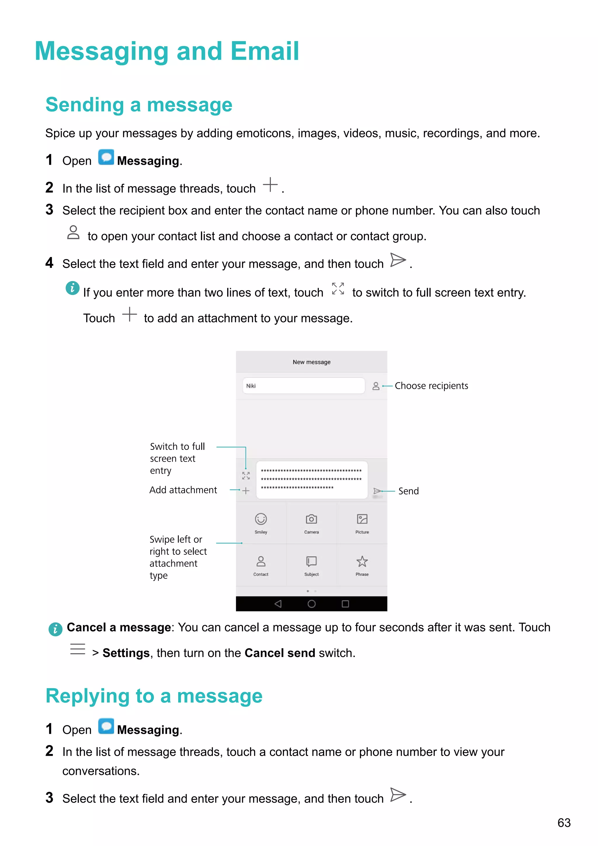Messaging and Email
Sending a message
Spice up your messages by adding emoticons, images, videos, music, recordings, and more.
1 Open Messaging.
2 In the list of message threads, touch .
3 Select the recipient box and enter the contact name or phone number. You can also touch
to open your contact list and choose a contact or contact group.
4 Select the text field and enter your message, and then touch .
If you enter more than two lines of text, touch to switch to full screen text entry.
Touch to add an attachment to your message.
Swipe left or
right to select
attachment
type
Switch to full
screen text
entry
Send
Choose recipients
Add attachment
************************************
************************************
**************************
Cancel a message: You can cancel a message up to four seconds after it was sent. Touch
> Settings, then turn on the Cancel send switch.
Replying to a message
1 Open Messaging.
2 In the list of message threads, touch a contact name or phone number to view your
conversations.
3 Select the text field and enter your message, and then touch .
63
 