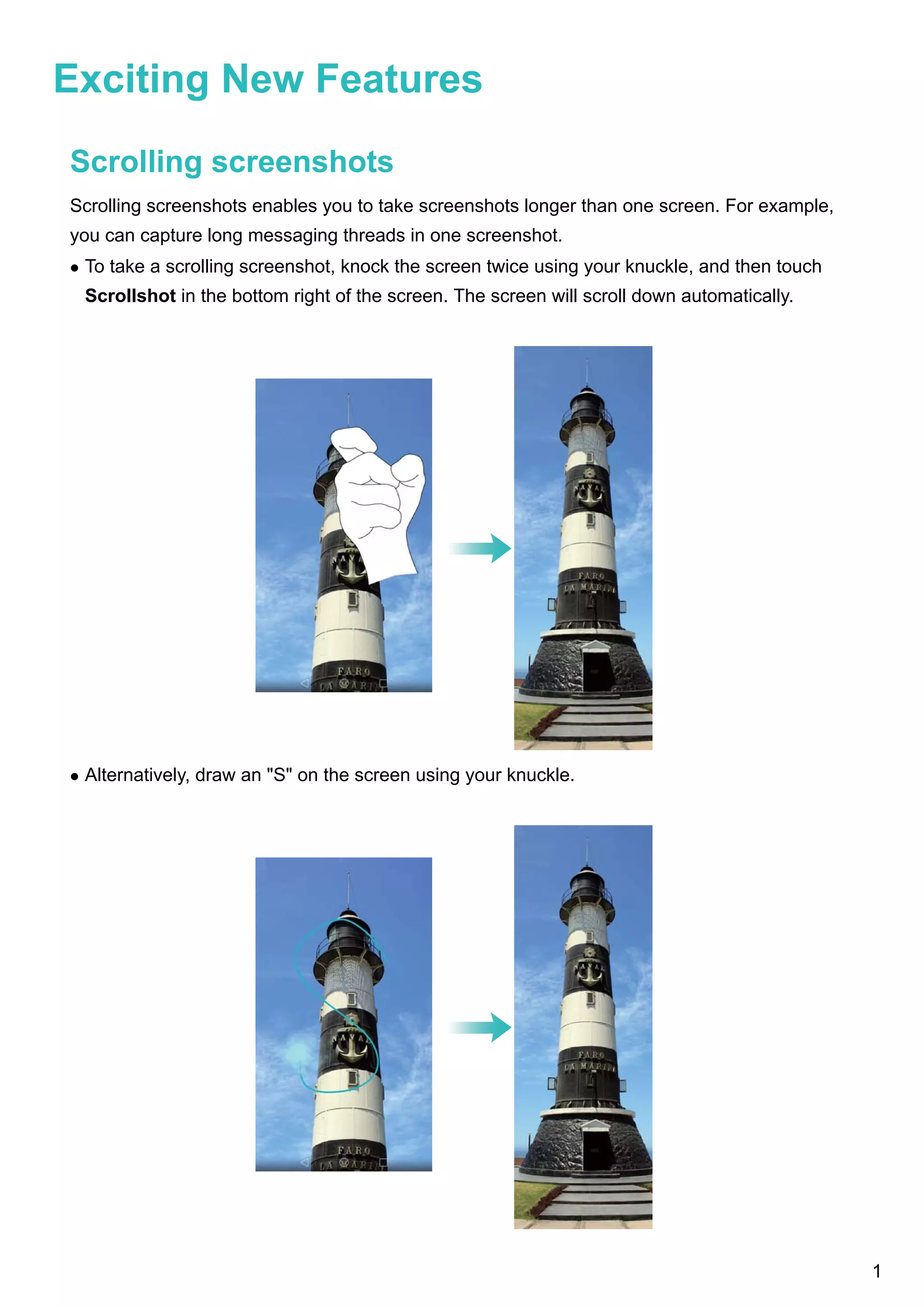 Exciting New Features
Scrolling screenshots
Scrolling screenshots enables you to take screenshots longer than one screen. For example,
you can capture long messaging threads in one screenshot.
l To take a scrolling screenshot, knock the screen twice using your knuckle, and then touch
Scrollshot in the bottom right of the screen. The screen will scroll down automatically.
l Alternatively, draw an "S" on the screen using your knuckle.
1
 